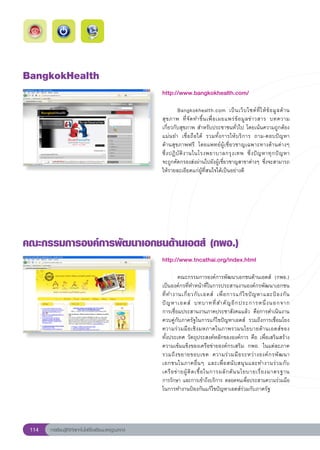 BangkokHealth
                                                        http://www.bangkokhealth.com/
                                                        
                                                        	         Bangkokhealth.com	 เป็ น เว็ บ ไซต์ ที่ ใ ห้ ข้ อ มู ล ด้ า น
                                                        สุ ข ภาพ	 ที่ จั ด ทำขึ้ น เพื่ อ เผยแพร่ ข้ อ มู ล ข่ า วสาร	 บทความ	 
                                                        เกี่ยวกับสุขภาพ	สำหรับประชาชนทั่วไป	โดยเน้นความถูกต้อง	
                                                        แม่นยำ	 เชื่อถือได้	 รวมทั้งการให้บริการ	 ถาม-ตอบปัญหา	                
                                                        ด้านสุขภาพฟรี	 โดยแพทย์ผู้เชี่ยวชาญเฉพาะทางด้านต่างๆ	
                                                        ซึ่ ง ปฏิ บั ติ ง านในโรงพยาบาลกรุ ง เทพ	 ซึ่ ง ปั ญ หาทุ ก ปั ญ หา		   
                                                        จะถูกคัดกรองส่งผ่านไปยังผู้เชี่ยวชาญสาขาต่างๆ	ซึ่งจะสามารถ
                                                        ให้รายละเอียดแก่ผู้ที่สนใจได้เป็นอย่างดี	




คณะกรรมการองค์การพัฒนาเอกชนด้านเอดส์
(กพอ.)
                                                        http://www.tncathai.org/index.html
                                                        
                                                        
         คณะกรรมการองค์การพัฒนาเอกชนด้านเอดส์	 (กพอ.)
                                                        เป็นองค์กรที่ทำหน้าที่ในการประสานงานองค์กรพัฒนาเอกชน
                                                        ที่ ท ำงานเกี่ ย วกั บ เอดส์	 เพื่ อ การแก้ ไ ขปั ญ หาและป้ อ งกั น
                                                                                                                           	
                                                        ปั ญ หาเอดส์	 บทบาทที่ ส ำคั ญ อี ก ประการหนึ่ ง นอกจาก	           
                                                        การเชื่อมประสานงานภาคประชาสังคมแล้ว	 คือการดำเนินงาน
                                                        ควบคู่กับภาครัฐในการแก้ไขปัญหาเอดส์	 รวมถึงการเชื่อมโยง
                                                        ความร่ ว มมื อ เชิ ง มหภาคในภาพรวมนโยบายด้ า นเอดส์ของ	            
                                                        ทั้งประเทศ	วัตถุประสงค์หลักขององค์การ	คือ	เพื่อเสริมสร้าง
                                                        ความเข้มแข็งของเครือข่ายองค์กรเสริม	 กพอ.	 ในแต่ละภาค	
                                                        รวมถึ ง ขยายขอบเขต	 ความร่ ว มมื อ ระหว่ า งองค์ ก รพั ฒ นา
                                                        เอกชนในภาคอื่ น ๆ	 และเพื่ อ สนั บ สนุ น และทำงานร่ ว มกั บ	       
                                                        เครื อ ข่ า ยผู้ ติ ด เชื้ อ ในการผลั ก ดั น นโยบายเรื่ อ งมาตรฐาน	
                                                        การรักษา	และการเข้าถึงบริการ	ตลอดจนเพื่อประสานความร่วมมือ
                                                        ในการทำงานป้องกันแก้ไขปัญหาเอดส์ร่วมกับภาครัฐ	




 114   การเรียนรู้ดิจิทัลเทคโนโลยีโรงเรียนมาตรฐานสากล
 