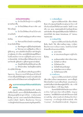 ก า ร เ รี ย น รู้ ดิ จิ ทั ล สู่ โ ร ง เ รี ย น ม า ต ร ฐ า น ส า ก ล




                ประโยชน์สำหรับผู้เรียน                                                   1) การติดต่อสื่อสาร

               
 ●	 นั ก เรี ย นได้ เ รี ย นรู้ จ ากการปฏิ บั ติ ใ น
                      ครูสามารถใช้อินเทอร์เน็ต เพื่อการติดต่อ
สภาพจริงมากขึ้น                                                             สื่ อ สารกั บ กลุ่ ม ครู ห รื อ ผู้ เ ชี่ ย วชาญในสาขาวิ ช าการที
   ่

               
 ●	 นั ก เรี ย นได้ พั ฒ นาทั ก ษะการคิ ด และ
 เกี่ยวกับงานในหน้าที่หรือตามความสนใจ โดยใช้ E-mail
วิธีการเรียนรู้                                                             หรือ List serve ตลอดจนสมัครเข้าร่วมเป็นสมาชิกของ

               
 ●	 นั ก เรี ย นได้ พั ฒ นาทั ก ษะในโลกแห่ ง
 องค์กรวิชาชีพ หรือกลุ่มสนใจใช้อินเทอร์เน็ต ซึ่งมีให้บริการ
ความเป็นจริง                                                                หลายเว็บไซต์ เช่น Global Schoolhouse, 21th Century

               
 ●	 เสริมสร้างพหุปัญญาตามศักยภาพของ
 Teachers.Net
นักเรียน
                                                                                2) การค้นคว้าวิจัย

               
 ●	 ค้นหาและใช้ประโยชน์จากแหล่งข้อมูล
                                     ครู ส ามารถใช้ อิ น เทอร์ เ น็ ต เป็ น เครื่ อ งมื อ
ข่าวสารในวิชาที่เรียน                                                       สืบค้น ค้นคว้า วิจัย เพื่อการเตรียมการสอน การจัดหา

               
 ●	 ค้นหาข้อมูลความรู้ที่เป็นปัจจุบันทันสมัย               สื่ อ นวั ต กรรมการเรี ย นการสอน โดยทั่ ว ไปเว็ บ ไซต์

               
 ●	 ได้ แ ก่ น สารความรู้ ที่ ลุ่ ม ลึ ก มากขึ้ น จาก
 ลักษณะนี้อาจจำแนกประเภทได้เป็น
ผู้ เ ชี่ ย วชาญ เพราะเดิ ม ที นั ก เรี ย นมี โ อกาสจำกั ด อยู่ กั บ 
                   
 ●	 แผนการสอน
ความรู้ของครู ตำราเรียน และหนังสือในห้องสมุดที่มีไม่มาก
 
                               
 ●	 สารสนเทศและข้ อ มู ล ความรู้ ส ำหรั บ
ไม่ เ พี ย งพอต่ อ การหาความรู้ ที่ ลุ่ ม ลึ ก เฉพาะเจาะจง 
 ชั้นเรียน
จากอินเทอร์เน็ต นักเรียนจะสื่อสารได้โดยตรงถึงอาจารย์                        
            
 ●	 แนวคิดและเทคนิคการจัดการเรียนการสอน
มหาวิทยาลัย ผู้เขียนตำรา ผู้เชี่ยวชาญเฉพาะผ่านอีเมล์
                       
            
 ●	 เว็บไซต์ทางการศึกษา

               
 ●	 เรียนรู้เรื่องใดเรื่องหนึ่งได้รอบด้านมากขึ้น
 
                     
 ●	 เว็บไซต์เฉพาะวิชา

               
 ●	 มีทักษะทางสังคม โดยเรียนรู้ที่จะร่วมมือกัน
 
                       
 ●	 เว็บไซต์อ้างอิงและห้องสมุด
ทำงานให้สำเร็จในกลุ่ม                                                       
            
 ●	 แหล่งทรัพยากรทางการศึกษา

               
 ●	 แลกเปลี่ ย นความคิ ด เห็ น มุ ม มองที่ ต่ า ง
 
                    
 ●	 เว็บไซต์รวมผลงานวิจัย
วั ฒ นธรรม ซึ่ ง นอกจากจะทำให้ รั บ รู้ แ ละเข้ า ใจโลกที่
                              3) การสร้างงาน
กว้างขวางขึ้นแล้วยังได้เปิดสู่อำนาจแห่งความร่วมมือร่วมใจ
                                   ครู ส ามารถใช้ อิ น เทอร์ เ น็ ต สร้ า งเว็ บ ไซต์ 
และความเข้าอกเข้าใจวัฒนธรรมความเป็นอยู่ที่แตกต่างกัน
 เพื่อการจัดการเรียนการสอนของตนเอง นอกจากนี้ครูยัง
              
           
                                                 ใช้ประโยชน์ในการแลกเปลี่ยนเรียนรู้ เผยแพร่ผลงาน

  2           แนวทางการประยุกต์ ใช้อินเทอร์เน็ตในด้าน แนวคิดกับเพื่อนร่วมวิชาชีพและผู้สนใจทั่วไป เช่น การใช้
              ของครู
              ครูสามารถใช้อินเทอร์เน็ตได้หลายวิธี เช่นเดียว
                                                                            โปรแกรมการสื่อสาร การใช้ Blog เป็นต้น
                                                                            
            
 อินเทอร์เน็ตได้ก่อให้เกิดนวัตกรรมการศึกษา
กั บ ที่ นั ก เรี ย นใช้ นอกจากนี้ ยั ง ใช้ เ พื่ อ ติ ด ต่ อ สื่ อ สารกั บ ทางไกล ในด้ า นสถาบั น การศึ ก ษาดิ จิ ทั ล (Digital
เพื่ อ นครู แ ละผู้ เ ชี่ ย วชาญจากทั่ ว โลก การค้ น หาแหล่ ง
 Academy) โดยใช้สื่ออิเล็กทรอนิกส์ทำให้ระยะทางไม่มี
สื่ อ วั ส ดุ อุ ป กรณ์ แผนการสอนในวิชาที่ตนรับผิดชอบ                       ความสำคั ญ นวั ต กรรมดั ง กล่ า วจึ ง นิ ย มเรี ย กกั น ว่ า 
รวมถึ ง การจั ด ทำ จั ด สร้ า ง สื่ อ นวั ต กรรม กิ จ กรรม
 “E-learning” (การเรี ย นรู้ ท างอิ เ ล็ ก ทรอนิ ก ส์ ) หรื อ

                         
การเรียนรู้สำหรับนักเรียนและเผยแพร่แก่ครูหรือบุคคลทั่วไป                    “E-school” (โรงเรี ย นอิ เ ล็ ก ทรอนิ ก ส์ ) เป็ น รู ป แบบ



                                                                                    Digital
Literacy
World-Class
Standard
School               
 