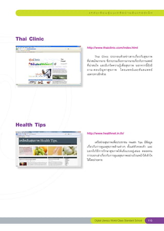 แ ห ล่ ง เ รี ย น รู้ บ น เ ค รื อ ข่ า ย อิ น เ ท อ ร์ เ น็ ต




Thai
Clinic
               http://www.thaiclinic.com/index.html
               
               	         Thai	 Clinic	 ประกอบด้ ว ยข่ า วสารเกี่ ย วกั บ สุ ข ภาพ	     
               ที่น่าสนใจมากมาย	ซึ่งรวบรวมเรื่องราวมากมายเกี่ยวกับการแพทย์
               ที่ น่ า สนใจ	 และมี เ กร็ ด ความรู้ เ พื่ อ สุ ข ภาพ	 นอกจากนี้ ยั ง มี	
                                                                                       
               ถาม-ตอบปั ญ หาสุ ข ภาพ	 โดยแพทย์ แ ละทั น ตแพทย์		                        
               เฉพาะทางอีกด้วย	




Health
Tips
               http://www.healthnet.in.th/
               
               	       เครือข่ายสุขภาพเพื่อประชาชน	 Health	 Tips	 มีข้อมูล
               เกี่ยวกับการดูแลสุขภาพด้านต่างๆ	 ตั้งแต่หัวจรดเท้า	 และ	         
                                                                                
               บอกถึ ง วิ ธี ก ารรั ก ษาสุ ข ภาพให้ แ ข็ ง แรงอยู่ เ สมอ	 ตลอดจน	
               การบอกเล่าเกี่ยวกับการดูแลสุขภาพอย่างถ้วนหน้าให้เข้าใจ	          
               ได้โดยง่ายดาย	




                       Digital Literacy World-Class Standard School               115
 