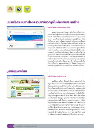 ชมรมโรคระบบหายใจและเวชบําบัดวิกฤตในเด็กแห่งประเทศไทย
                                                        http://www.thaipedlung.org/
                                                        
                                                        
         ชมรมโรคระบบหายใจและเวชบํ า บั ด วิ ก ฤตในเด็ ก แห่ ง
                                                        ประเทศไทยเป็นศูนย์กลางในการสื่อสารและประสานงานระหว่าง
                                                        ชมรมฯ	 กั บ สมาชิ ก และบุ ค คลทั่ ว ไปที่ ส นใจ	 เพื่ อ ให้ เ กิ ด ความ
                                                        สะดวก	 และเกิดประโยชน์สูงสุดต่อสมาชิกและผู้ที่สนใจ	 ทั้งใน	                
                                                        ด้านวิชาการ	 และการพัฒนาการดูแลผู้ป่วยโรคระบบหายใจและ
                                                        เวชบำบัดวิกฤตในเด็ก	 โดยเฉพาะในท้องถิ่นที่ไม่สามารถเข้าร่วม
                                                        การประชุมวิชาการได้อย่างสม่ำเสมอ	 วัตถุประสงค์หลักในการ		                    
                                                        ก่อตั้งชมรมฯ	 ก็เพื่อส่งเสริมให้มีการแลกเปลี่ยนความรู้ความคิดเห็น
                                                        ทางวิชาการของโรค	 ระบบหายใจและเวชบำบัดวิกฤตในเด็กระหว่าง
                                                        มวลสมาชิก	 ส่งเสริมและสนับสนุนการพัฒนาความรู้และกิจกรรม
                                                        ทางวิชาการ	 ในสาขาโรคระบบหายใจและเวชบำบัดวิกฤตในเด็ก	
                                                        ทั้ ง ในระดั บ ประเทศและนานาชาติ	 อี ก ทั้ ง ยั ง เป็ น แกนกลางใน	         
                                                        การจัดกิจกรรมทางวิชาการเกี่ยวกับโรคระบบหายใจและเวชบำบัด
                                                        วิกฤตในเด็ก	ทั้งในระดับชาติและนานาชาติ	 ร่วมกับสมาคมวิชาชีพ
                                                                                                                                   
                                                        อื่ น ๆ	 ที่ เ กี่ ย วข้ อ ง	 ตลอดจนส่ ง เสริ ม วิ ช าชี พ และจริ ย ธรรมของ	
                                                        แพทย์และผู้ปฏิบัติงานโรคระบบหายใจและเวชบำบัดวิกฤตในเด็ก	


มูลนิธิสุขภาพไทย
                                                        http://www.thaihof.org/
                                                        
                                                        
       มูลนิธิสุขภาพไทย	 เป็นองค์กรที่รวบรวมความรู้เกี่ยวกับ
                                                        สมุ น ไพรจากตำรั บ ตำราและประสบการณ์ ข องชาวบ้ า น		                     
                                                        เพื่อเผยแพร่ให้ประชาชนใช้รักษาโรคภัยไข้เจ็บ	 เพื่อให้สอดคล้อง
                                                        กับภารกิจขององค์กรที่ขยายออกไปหลายด้าน	 แต่ยังคงมุ่งมั่น
                                                        การดำเนิ น งานภายใต้ แ นวคิ ด เกี่ ย วกั บ สุ ข ภาพที่ เ ล็ ง เห็ น ว่ า		
                                                                                                                                 
                                                        การเสริมสร้างให้เกิดสุขภาวะสำหรับคนส่วนใหญ่	 จำเป็นต้องใส่ใจ
                                                        กับทุกมิติของสุขภาพ	ตั้งแต่ร่างกาย	จิตใจ	สังคม	สิ่งแวดล้อม	
                                                        และสุขภาวะทางปัญญา	 มูลนิธิสุขภาพไทยได้อาศัยปรัชญา
                                                        องค์รวมแห่งสุขภาพนี้	 เป็นรากฐานของกิจกรรมต่างๆ	เพื่อมุ่ง
                                                        ไปสู่การเปลี่ยนแปลงชีวิตของแต่ละบุคคล	 และสังคมโดยรวม	
                                                        นอกจากนี้ยังมีเป้าหมายในการพัฒนาองค์ความรู้	 จัดบริการ
                                                        และให้การศึกษาด้านสุขภาพองค์รวม	 และสนับสนุนการศึกษา
                                                        วิจัยพืชสมุนไพร	 เพื่อการป้องกันรักษาสุขภาพทั่วไป	 รวมทั้ง
                                                        โรคเอดส์	 มี ก ารส่ ง เสริ ม อุ ต สาหกรรมยาสมุ น ไพร	 และ	              
                                                        การผลิตอาหารปลอดภัย	คุ้มครองผู้บริโภคด้านสาธารณสุข	




 116   การเรียนรู้ดิจิทัลเทคโนโลยีโรงเรียนมาตรฐานสากล
 