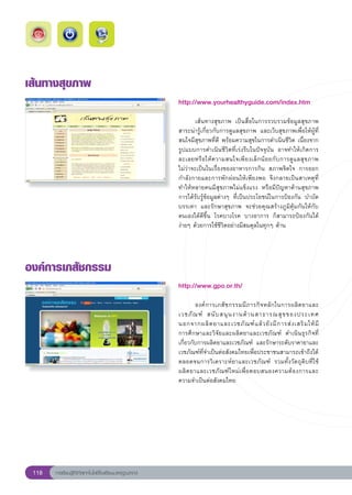 เส้นทางสุขภาพ
                                                        http://www.yourhealthyguide.com/index.htm
                                                        
                                                        	       เส้นทางสุขภาพ	 เป็นสื่อในการรวบรวมข้อมูลสุขภาพ	
                                                        สาระน่ารู้เกี่ยวกับการดูแลสุขภาพ	 และเว็บสุขภาพเพื่อให้ผู้ที่
                                                        สนใจมีสุขภาพที่ดี	พร้อมความสุขในการดำเนินชีวิต	เนื่องจาก
                                                        รูปแบบการดำเนินชีวิตที่เร่งรีบในปัจจุบัน	 อาจทำให้เกิดการ
                                                                                                                        
                                                        ละเลยหรื อ ให้ ค วามสนใจเพี ย งเล็ ก น้ อ ยกั บ การดู แ ลสุขภาพ		
                                                        ไม่ว่าจะเป็นในเรื่องของอาหารการกิน	 สภาพจิตใจ	 การออก
                                                        กำลังกายและการพักผ่อนให้เพียงพอ	 จึงกลายเป็นสาเหตุที่
                                                        ทำให้หลายคนมีสุขภาพไม่แข็งแรง	 หรือมีปัญหาด้านสุขภาพ	
                                                        การได้รับรู้ข้อมูลต่างๆ	 ที่เป็นประโยชน์ในการป้องกัน	 บำบัด	
                                                        บรรเทา	 และรักษาสุขภาพ	 จะช่วยคุณสร้างภูมิคุ้มกันให้กับ
                                                        ตนเองได้ดีขึ้น	 โรคบางโรค	 บางอาการ	 ก็สามารถป้องกันได้
                                                        ง่ายๆ	ด้วยการใช้ชีวิตอย่างมีสมดุลในทุกๆ	ด้าน	
                                                        
องค์การเภสัชกรรม
                                                        http://www.gpo.or.th/
                                                        
                                                        	       องค์การเภสัชกรรมมีภารกิจหลักในการผลิตยาและ	             
                                                        เวชภั ณ ฑ์	 สนั บ สนุ น งานด้ า นสาธารณสุ ข ของประเทศ	
                                                        นอกจากผลิ ต ยาและเวชภั ณ ฑ์ แ ล้ ว ยั ง มี ก ารส่ ง เสริ ม ให้ ม
                                                                                                                        ี	
                                                        การศึกษาและวิจัยและผลิตยาและเวชภัณฑ์	 ดำเนินธุรกิจที่
                                                        เกี่ยวกับการผลิตยาและเวชภัณฑ์	 และรักษาระดับราคายาและ
                                                        เวชภัณฑ์ที่จำเป็นต่อสังคมไทยเพื่อประชาชนสามารถเข้าถึงได้	
                                                        ตลอดจนการวิเคราะห์ยาและเวชภัณฑ์	 รวมทั้งวัตถุดิบที่ใช้
                                                        ผลิ ต ยาและเวชภั ณ ฑ์ ใ หม่ เ พื่ อ ตอบสนองความต้ อ งการและ
                                                        ความจำเป็นต่อสังคมไทย	




 118   การเรียนรู้ดิจิทัลเทคโนโลยีโรงเรียนมาตรฐานสากล
 