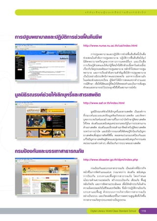 แ ห ล่ ง เ รี ย น รู้ บ น เ ค รื อ ข่ า ย อิ น เ ท อ ร์ เ น็ ต




การปฐมพยาบาลและปฏิบัติการช่วยฟื้นคืนชีพ
                                 http://www.nurse.nu.ac.th/cai/index.html
                                 
                                 
        การปฐมพยาบาลและปฏิบัติการช่วยฟื้นคืนชีพนี้เป็นสื่อ
                                 ช่วยสอนในหัวข้อการปฐมพยาบาล	 ปฏิบัติการฟื้นคืนชีพให้แก่
           	
                                 นิ สิ ต พยาบาลหรื อ บุ ค ลากรทางการแพทย์ อื่ น ๆ	 และเป็ น สื่ อ	  
                                 การเรียนรู้ด้วยตนเองให้แก่ผู้ที่สนใจได้อีกด้วยเนื้อหาในส่วนนี้จะ
                                 เกี่ยวกับวัตถุประสงค์ของการปฐมพยาบาล	หลักทั่วไปของการปฐม
                                 พยาบาล	 และการเรียงลำดับความสำคัญเพื่อให้การปฐมพยาบาล
                                 เป็ น ไปอย่ า งมี ป ระสิ ท ธิ ภ าพและปลอดภั ย	 นอกจากเนื้ อ หาแล้ ว
                                                                                                    	
                                 ในแต่ละส่วนของบทเรียน	 ผู้จัดทำได้มีการสอดแทรกคำถามและ
                                 กรณีศึกษา	 เพื่อให้นิสิตและผู้ที่สนใจได้ทดลองทำและเป็นการเพิ่มพูน
                                 ทักษะและสามารถนำไปประยุกต์ใช้ได้ในสถานการณ์จริง	

มูลนิธิรณรงค์ช่วยให้เลิกบุหรี่และสารเสพติด
                                 http://www.saf.or.th/index.html
                                 
                                 
        มูลนิธิรณรงค์ช่วยให้เลิกบุหรี่และสารเสพติด	 เป็นองค์การ
                                 ที่ ร ณรงค์ แ ละเผยแพร่ ข้ อ มู ล พิ ษ ภั ย ของยาเสพติ ด	 และจั ด หา
                                 บุคลากรเวชภัณฑ์และสร้างสถานที่ในการบำบัดรักษาผู้ติดยาเสพติด
                                 ให้โทษ	 ส่งเสริมและสนับสนุนหน่วยงานของรัฐในการประสานงาน
                                 ด้านยาเสพติด	 ส่งเสริมและฝึกฝนด้านอาชีพสำหรับผู้ติดยาเสพติด
                                 ระหว่างการบำบัด	 และยังมีการรณรงค์ให้สังคมรู้จักป้องกันปัญหา
                                 ยาเสพติดเพื่อสุขภาพจิตที่ดีขึ้น	 ตลอดจนร่วมรณรงค์ป้องกันและ
                                 แก้ไขปัญหายาเสพติดสู่สังคมและชุมชนและสนับสนุนกิจกรรมต่อ
                                 หน่วยงานองค์การต่างๆ	เพื่อป้องกันการระบาดของยาเสพติด		

กรมป้องกันและบรรเทาสาธารณภัย
                                 http://www.disaster.go.th/dpm/index.php
                                 
                                 
       กรมป้องกันและบรรเทาสาธารณภัย	 เป็นองค์กรที่มีภารกิจ
                                 หน้าที่ในการจัดทำแผนแม่บท	 วางมาตรการ	 ส่งเสริม	 สนับสนุน	
                                 การป้ อ งกั น	 บรรเทาและฟื้ น ฟู จ ากสาธารณภั ย	 โดยกำหนด
                                 นโยบายด้านความปลอดภัย	 สร้างระบบป้องกัน	 เตือนภัย	 ฟื้นฟู
                                 หลังเกิดภัย	และการติดตามประเมินผล	เพื่อให้หลักประกันในด้าน
                                 ความมั่นคงปลอดภัยในชีวิตและทรัพย์สิน	 ซึ่งมีการปฏิบัติงานป้องกัน
                                 บรรเทาและฟื้ น ฟู	 ด้ ว ยระบบการบริ ห ารจั ด การสาธารณภั ย
     	
                                 อย่างเป็นระบบ	และเกิดผลสัมฤทธิ์ในการลดความสูญเสียที่เกิดขึ้น	
                                 จากสาธารณภัยทุกประเภทอย่างเป็นรูปธรรม	


                                          Digital Literacy World-Class Standard School          119
 