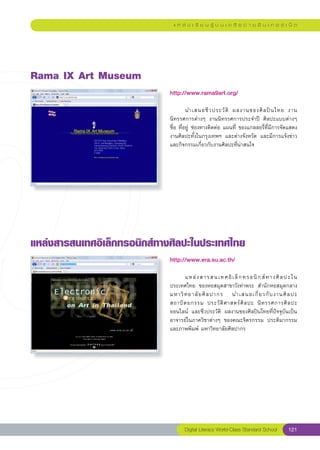 แ ห ล่ ง เ รี ย น รู้ บ น เ ค รื อ ข่ า ย อิ น เ ท อ ร์ เ น็ ต




Rama
IX
Art
Museum
                             http://www.rama9art.org/
                             
                             	        นำเสนอชี ว ประวั ติ	 ผลงานของศิ ล ปิ น ไทย	 งาน
                             นิทรรศการต่างๆ	 งานนิทรรศการประจำปี	 ศิลปะแบบต่างๆ	
                             ชื่อ	ที่อยู่	 ช่องทางติดต่อ	แผนที่	 ของแกลลอรี่ที่มีการจัดแสดง
                             งานศิลปะทั้งในกรุงเทพฯ	 และต่างจังหวัด	 และมีการแจ้งข่าว
                             และกิจกรรมเกี่ยวกับงานศิลปะที่น่าสนใจ		




แหล่งสารสนเทศอิเล็กทรอนิกส์ทางศิลปะในประเทศไทย

                             http://www.era.su.ac.th/
                             
                             	     แหล่ ง สารสนเทศอิ เ ล็ ก ทรอนิ ก ส์ ท างศิ ล ปะใน	   
                             ประเทศไทย	 ของหอสมุดสาขาวังท่าพระ	 สำนักหอสมุดกลาง	
                             มหาวิ ท ยาลั ย ศิ ล ปากร	 นำเสนอเกี่ ย วกั บ งานศิ ล ปะ	
                                                                                        
                             สถาปั ต ยกรรม	 ประวั ติ ศ าสตร์ ศิ ล ปะ	 นิ ท รรศการศิ ล ปะ	
                             ออนไลน์	 และชีวประวัติ	 ผลงานของศิลปินไทยที่ปัจจุบันเป็น
                             อาจารย์ในภาควิชาต่างๆ	 ของคณะจิตรกรรม	 ประติมากรรม
                             และภาพพิมพ์	มหาวิทยาลัยศิลปากร	




                                    Digital Literacy World-Class Standard School       121
 
