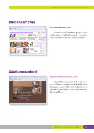 แ ห ล่ ง เ รี ย น รู้ บ น เ ค รื อ ข่ า ย อิ น เ ท อ ร์ เ น็ ต




KINDERART.COM
                         http://www.kinderart.com/
                         
                         	      นำเสนอเกี่ ย วกั บ บทเรี ย นศิ ล ปะ	 รู ป วาด	 ระบายสี		
                         งานฝีมือของเด็ก	 ความรู้เกี่ยวกับงานศิลปะ	 การสอนศิลปะ	      
                         แก่เด็ก	เหมาะสำหรับเด็กปฐมวัย	และระดับประถมศึกษา		
                         




พิพิธภัณฑสถานแห่งชาติ
                         http://www.thailandmuseum.com/
                         
                         	       เว็ บ ไซต์ พิ พิ ธ ภั ณ ฑสถานแห่ ง ชาติ	 กรมศิ ล ปากร	
                         กระทรวงวัฒนธรรม	 เผยแพร่และประชาสัมพันธ์ข้อมูลด้าน
                         ศิลปวัฒนธรรมของชาติ	 มีเรื่องราวเกี่ยวกับพิพิธภัณฑสถาน
                         แห่งชาติทั่วประเทศ	 มีข่าวสาร	 กิจกรรม	 ข่าวประชาสัมพันธ์
   	
                         ที่น่าสนใจแจ้งให้ทราบ	




                                Digital Literacy World-Class Standard School       123
 