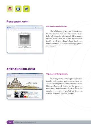 Peseenam.com
                                                        http://www.peseenam.com/
                                                        
                                                        	          เป็นเว็บไซต์หมวดศิลปวัฒนธรรม	 ให้ข้อมูลด้านงาน	              
                                                        จิตรกรรม	วรรณกรรม	ดนตรี	และกิจกรรมศิลปะกับธรรมชาติ	
                     	
                                                        มีเนื้อหาเกี่ยวกับประวัติการทำงานของเป้	 สีน้ำ	 ภาพผลงาน
                                                        จิตรกรรม	 หนังสือ	 ดนตรี	 และงานเขียน	 สอนการวาดภาพ
                                                        ด้ ว ยวิ ธี ธ รรมชาติ	 ข่ า วสารข้ อ มู ล เชิ ง ศิ ล ปะ	 บั น เทิ ง	 ตอบ	
                                                                                                                                
                                                        ข้ อ ซั ก ถามเชิ ง ศิ ล ปะ	 แนะนำการแก้ ไ ขปรั บ ปรุ ง ปั ญ หาจาก	      
                                                        การวาดภาพสีน้ำ	




ARTBANGKOK.COM
                                                        http://www.artbangkok.com/
                                                        
                                                        	         นำเสนอข้อมูลข่าวสาร	 องค์ความรู้ด้านศิลปวัฒนธรรม
                                                        ร่วมสมัย	 และกิจกรรมในแวดวงศิลปะสู่สาธารณชน	 และ	                         
                                                                                                                                  
                                                        เป็ น แหล่ ง สื บ ค้ น ข้ อ มู ล ความรู้ ด้ า นศิ ล ปวั ฒ นธรรมร่ ว มสมั ย	
                                                        ที่ มี ค วามถู ก ต้ อ งสมบู ร ณ์	 ง่ า ยต่ อ การเข้ า ถึ ง	 และสะดวก	     
                                                        ต่อการใช้งาน	 โดยสาขาของศิลปะที่นำเสนอมีทั้งทัศนศิลป์	
                                                        วรรณศิ ล ป์	 ดุ ริ ย างคศิ ล ป์	 นาฏศิ ล ป์	 สถาปั ต ยกรรม	
                                                        ภาพยนตร์	มัณฑนศิลป์	นฤมิตศิลป์	และแฟชั่น	




 124   การเรียนรู้ดิจิทัลเทคโนโลยีโรงเรียนมาตรฐานสากล
 