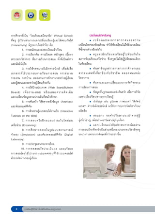 การศึกษาที่เป็น “โรงเรียนเสมือนจริง” (Virtual School) 
                  ประโยชน์สำหรับครู
ที่ครู ผู้เรียนสามารถแลกเปลี่ยนเรียนรู้และโต้ตอบกันได้         
          ●	 เ ป ลี่ ย น แ ป ล ง บ ร ร ย า ก า ศ แ ล ะ ค ว า ม

(Interactivity) มีรูปแบบโดยทั่วไป คือ                          เคลื่อนไหวของห้องเรียน ทำให้ห้องเรียนไม่ใช่สิ่งแวดล้อม
             1. การสมัครและลงทะเบียนเข้าเรียน                  ที่ซ้ำซากจำเจอีกต่อไป
             2. การเรียกค้น ดาวน์โหลด หลักสูตร เนื้อหา         
          ●	 ครู แ ละนั ก เรี ย นจะเรี ย นรู้ ไ ปด้ ว ยกั น ใน

สาระทางวิชาการ สื่อการเรียนการสอน ทั้งที่เป็นตำรา              สภาพห้องเรียนเครือข่าย ซึ่งครูจะไม่ใช่ผู้รู้เพียงคนเดียว
และมัลติมีเดีย                                                 ในห้องเรียน
             3. การใช้ จดหมายอิเล็กทรอนิกส์ เพื่อส่งสื่อ       
          ●	 ค้ น หาข้ อ มู ล ข่ า วสารทางการศึ ก ษาและ

เอกสารที่ ใ ช้ ป ระกอบการเรี ย นการสอน การส่ ง งาน             สารสนเทศที่ เ กี่ ย วข้ อ งกั บ วิ ช าชี พ ตลอดจนแหล่ ง
รายงาน การบ้าน ตลอดจนการซักถามระหว่างผู้เรียน                  วิทยาการ
และผู้สอนและระหว่างผู้เรียนด้วยกัน
                            
          ●	 ค้ น หาและแลกเปลี่ ย นแผนการจั ด กิ จ กรรม

             4. การใช้ป้ายประกาศ (Web Board/Bulletin           การเรียนการสอน
Board) เพื่ อ ถาม-ตอบ หรื อ แสดงความคิ ด เห็ น 
               
          ●	 ข้อมูลพื้นฐานและแหล่งค้นคว้า เพื่อการวิจัย

แลกเปลี่ยนข้อมูลตามประเด็นที่สนใจศึกษา                         เฉพาะเรื่อง/วิชา/สาระการเรียนรู้
             5. การค้นคว้า วิจัยจากคลังข้อมูล (Archives)       
          ●	 นำข้อมูล เช่น รูปภาพ ภาพยนตร์ วีดิทัศน์

และห้องสมุดดิจิทัล                                             เอกสาร ตำราอิเล็กทรอนิกส์ มาใช้ประกอบการจัดตำราเรียน/
             6. การติวความรู้แบบตอบโต้ผ่านเว็บ (Interactive
   ผลิตสื่อ
Tutorials on the Web)                                          
          ●	 สอบถาม ขอคำปรึ ก ษาแนะนำจากผู้ รู้ 

             7. การสอนหรื อ ฝึ ก อบรมผ่ า นเว็ บ ไซต์ บ น
     ผู้เชี่ยวชาญ เพื่อนร่วมอาชีพจากทุกมุมโลก
เครือข่าย
(E-trainning)
                                       
          ●	 แลกเปลี่ ย นแบ่ ง ปั น ประสบการณ์ ผ ลงาน

             8. การศึ ก ษาทดลองในรู ป แบบสถานการณ์             การสอน/วิชาชีพเข้าเป็นส่วนหนึ่งของประชาคมวิชาชีพครู
จำลอง (Simulation) และห้องทดลองดิจิทัล (Digital                และวงการทางการศึกษาที่กว้างขวางขึ้น
Laboratory)
             9. การประชุมสนทนาทางไกล
            10. การทดสอบวั ด ประเมิ น ผล และแจ้ ง ผล
การสอบโดยใช้โปรแกรมแบบทดสอบที่ใช้ระบบตอบโต้
ด้วยรหัสผ่านของผู้เรียน





           การเรียนรู้ดิจิทัลเทคโนโลยีโรงเรียนมาตรฐานสากล
 