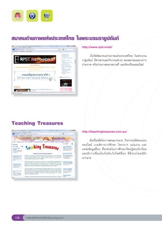 สมาคมถ่ายภาพแห่งประเทศไทย
ในพระบรมราชูปถัมภ์
                                                        http://www.rpst.mobi/
                                                        
                                                        	      เว็บไซต์สมาคมถ่ายภาพแห่งประเทศไทย	 ในพระบรม
                                                        ราชูปถัมภ์	 มีข่าวสารและกิจกรรมต่างๆ	ของสมาคมและวงการ
                                                        ถ่ายภาพ	ทริปถ่ายภาพนอกสถานที่	และห้องเรียนออนไลน์	




Teaching
Treasures
                                                        http://teachingtreasures.com.au/
                                                        
                                                        	     มีเครื่องมือในการสอนมากมาย	 กิจกรรมโต้ตอบแบบ
                                                        ออนไลน์	 เกมส์ ท างการศึ ก ษา	 โครงการ	 แผ่ น งาน	 และ	               
                                                        แหล่งข้อมูลอื่นๆ	 ที่จะช่วยในการศึกษาเรียนรู้ของนักเรียน	
                                                        และมี ก ารเชื่ อ มโยงไปยั ง เว็ บ ไซต์ อื่ น ๆ	 ที่ มี ป ระโยชน์ อี ก
                                                        มากมาย	




 128   การเรียนรู้ดิจิทัลเทคโนโลยีโรงเรียนมาตรฐานสากล
 