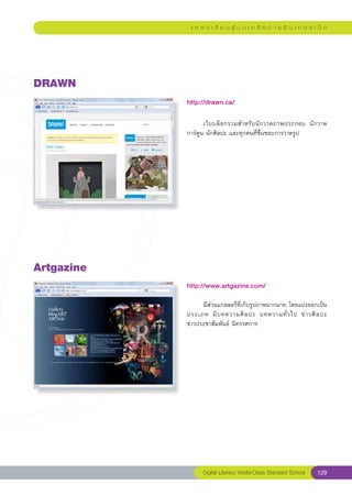 แ ห ล่ ง เ รี ย น รู้ บ น เ ค รื อ ข่ า ย อิ น เ ท อ ร์ เ น็ ต




DRAWN
             http://drawn.ca/
             
             	      เว็ บ บล็ อ กรวมสำหรั บ นั ก วาดภาพประกอบ	 นั ก วาด
             การ์ตูน	นักศิลปะ	และทุกคนที่ชื่นชอบการวาดรูป	




Artgazine
             http://www.artgazine.com/
             
             	     มีส่วนแกลลอรี่ที่เก็บรูปภาพมากมาย	โดยแบ่งออกเป็น
                                                                      
             ประเภท	 มี บ ทความศิ ล ปะ	 บทความทั่ ว ไป	 ข่ า วศิ ล ปะ		
             ข่าวประชาสัมพันธ์	นิทรรศการ	
             




                   Digital Literacy World-Class Standard School        129
 