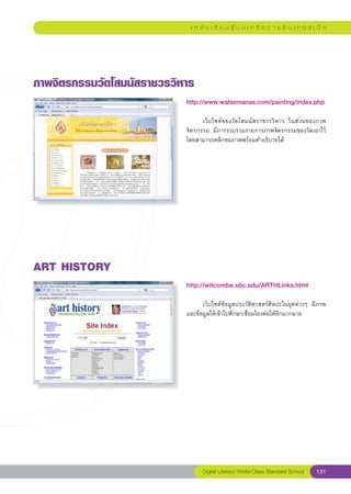 แ ห ล่ ง เ รี ย น รู้ บ น เ ค รื อ ข่ า ย อิ น เ ท อ ร์ เ น็ ต




ภาพจิตรกรรมวัดโสมนัสราชวรวิหาร
                            http://www.watsomanas.com/painting/index.php
                            
                            	     เว็บไซต์ของวัดโสมนัสราชวรวิหาร	 ในส่วนของภาพ
                            จิตรกรรม	 มีการรวบรวมรายการภาพจิตรกรรมของวัดเอาไว้	
                            โดยสามารถคลิกชมภาพพร้อมคำอธิบายได้	




ART
HISTORY
                            http://witcombe.sbc.edu/ARTHLinks.html
                            
                            	     เว็บไซต์ข้อมูลประวัติศาสตร์ศิลปะในยุคต่างๆ	 มีภาพ
                            และข้อมูลให้เข้าไปศึกษาเชื่อมโยงต่อได้อีกมากมาย	




                                  Digital Literacy World-Class Standard School        131
 