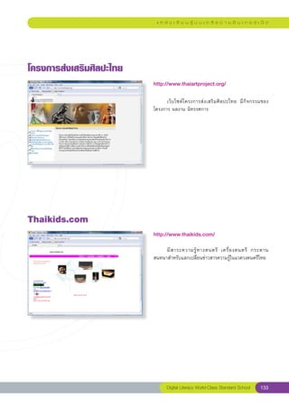 แ ห ล่ ง เ รี ย น รู้ บ น เ ค รื อ ข่ า ย อิ น เ ท อ ร์ เ น็ ต




โครงการส่งเสริมศิลปะไทย
                           http://www.thaiartproject.org/
                           
                           	     เว็ บ ไซต์ โ ครงการส่ ง เสริ ม ศิ ล ปะไทย	 มี กิ จกรรมของ
                           โครงการ	ผลงาน	นิทรรศการ	




Thaikids.com
                           http://www.thaikids.com/
                           
                           	    มี ส าระความรู้ ท างดนตรี	 เครื่ อ งดนตรี	 กระดาน
                           สนทนาสำหรับแลกเปลี่ยนข่าวสารความรู้ในแวดวงดนตรีไทย	
                           




                                  Digital Literacy World-Class Standard School       133
 