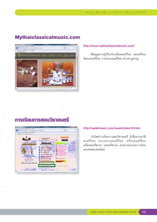 แ ห ล่ ง เ รี ย น รู้ บ น เ ค รื อ ข่ า ย อิ น เ ท อ ร์ เ น็ ต




Mythaiclassicalmusic.com
                            http://www.mythaiclassicalmusic.com/
                            
                            	     มีข้อมูลความรู้เกี่ยวกับเครื่องดนตรีไทย	 วงดนตรีไทย	
                            จังหวะดนตรีไทย	การครอบดนตรีไทย	คำกล่าวบูชาครู	




การเรียนการสอนวิชาดนตรี
                            http://sadetmusic.com/music/index10.html
                            
                            	       เว็บไซต์การเรียนการสอนวิชาดนตรี	 มีเนื้อหาประวัติ
                            ดนตรี ไ ทย	 ประเภทวงดนตรี ไ ทย	 เครื่ อ งดนตรี ไ ทย		     
                            เครื่องดนตรีสากล	 วงดนตรีสากล	 เอกสารประกอบการเรียน	
                            แบบทดสอบออนไลน์	




                                  Digital Literacy World-Class Standard School        135
 