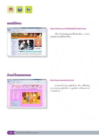 ดนตรีอีสาน
                                                        http://std.kku.ac.th/4632200551/index.html
                                                        
                                                        	     เนื้อหาเกี่ยวกับข้อมูลดนตรีพื้นเมืองอีสาน	 การอ่าน
                                                        และโน้ตลายดนตรีพื้นบ้านอีสาน	




บ้านรำไทยดอทคอม
                                                        http://www.banramthai.com/
                                                        
                                                        	    นำเสนอเกี่ ย วกั บ นาฏศิ ล ป์ ไ ทย	 ที่ ม า	 พิ ธี ไ หว้ ค รู	
                                                        ประเภทของนาฏศิ ล ป์ ไ ทย	 นาฏยศั พ ท์	 เครื่ อ งแต่ ง กาย		        
                                                        การแสดงต่างๆ	




 136   การเรียนรู้ดิจิทัลเทคโนโลยีโรงเรียนมาตรฐานสากล
 