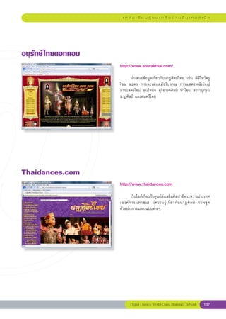 แ ห ล่ ง เ รี ย น รู้ บ น เ ค รื อ ข่ า ย อิ น เ ท อ ร์ เ น็ ต




อนุรักษ์ ไทยดอทคอม
                      http://www.anurakthai.com/
                      
                      	     นำเสนอข้อมูลเกี่ยวกับนาฏศิลป์ไทย	 เช่น	 พิธีไหว้ครู
                      โขน	 ละคร	 การละเล่ น สมั ย โบราณ	 การแสดงหนั ง ใหญ่	
    	
                      การแสดงโขน	 หุ่นไทยฯ	 ดุริยางคศิลป์	 หัวโขน	 สารานุกรม
                      นาฏศิลป์	และดนตรีไทย	
                      




Thaidances.com
                      http://www.thaidances.com
                      
                      	      เว็บไซต์เกี่ยวกับศูนย์ส่งเสริมศิลปาชีพระหว่างประเทศ	
                      (องค์ ก ารมหาชน)	 มี ค วามรู้ เ กี่ ย วกั บ นาฏศิ ล ป์	 ภาพชุ ด	
                      ตัวอย่างการแสดงแบบต่างๆ	




                             Digital Literacy World-Class Standard School       137
 
