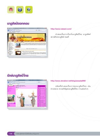 นาฏศิลป์ดอทคอม
                                                        http://www.natasin.com/
                                                        
                                                        	    นำเสนอเรื่ อ งราวเกี่ ย วกั บ นาฏศิ ล ป์ ไ ทย	 นาฏยศัพท์	
                                                        สถานศึกษานาฏศิลป์	ดนตรี	




รักษ์นาฏศิลป์ ไทย
                                                        http://www.oknation.net/blog/assada999/
                                                        
                                                        	                                                           
                                                             บล็ อ คที่ น ำเสนอเรื่ อ งราวของนาฏศิ ล ป์ ไ ทย	 เช่ น		
                                                        ความหมาย	ความสำคัญของนาฏศิลป์ไทย	การแสดงต่างๆ	




 138   การเรียนรู้ดิจิทัลเทคโนโลยีโรงเรียนมาตรฐานสากล
 