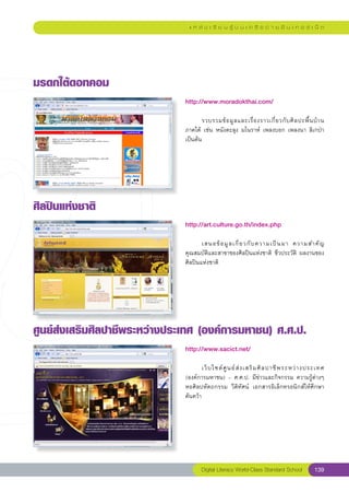 แ ห ล่ ง เ รี ย น รู้ บ น เ ค รื อ ข่ า ย อิ น เ ท อ ร์ เ น็ ต




มรดกใต้ดอทคอม
                               http://www.moradokthai.com/
                               
                               	                                                                    
                                      รวบรวมข้ อ มู ล และเรื่ อ งราวเกี่ ย วกั บ ศิ ล ปะพื้ น บ้ า น	
                               ภาคใต้	 เช่น	หนังตะลุง	มโนราห์	 เพลงบอก	เพลงนา	ลิเกป่า	
                               เป็นต้น	




ศิลปินแห่งชาติ
                               http://art.culture.go.th/index.php
                               
                               	      เสนอข้ อ มู ล เกี่ ย วกั บ ความเป็ น มา	 ความสำคั ญ	
                               คุณสมบัติและสาขาของศิลปินแห่งชาติ	 ชีวประวัติ	 ผลงานของ	
                               ศิลปินแห่งชาติ	




ศูนย์ส่งเสริมศิลปาชีพระหว่างประเทศ
(องค์การมหาชน)
ศ.ศ.ป.
                               http://www.sacict.net/
                               
                               	      เว็ บ ไซต์ ศู น ย์ ส่ ง เสริ ม ศิ ล ปาชี พ ระหว่ า งประเทศ	
                               (องค์การมหาชน)	–	ศ.ศ.ป.	มีข่าวและกิจกรรม	ความรู้ต่างๆ	
                               หอศิลปหัตถกรรม	 วีดิทัศน์	 เอกสารอิเล็กทรอนิกส์ให้ศึกษา
                               ค้นคว้า	




                                       Digital Literacy World-Class Standard School           139
 