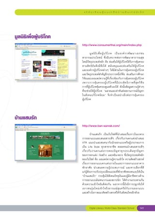 แ ห ล่ ง เ รี ย น รู้ บ น เ ค รื อ ข่ า ย อิ น เ ท อ ร์ เ น็ ต




มูลนิธิเพื่อผู้บริโภค
                         http://www.consumerthai.org/main/index.php
                         
                         	        มู ล นิ ธิ เ พื่ อ ผู้ บ ริ โ ภค	 เป็ น องค์ ก รพั ฒ นาเอกชน
                         สาธารณประโยชน์	 ซึ่ ง มี บ ทบาทต่ อ การพั ฒ นาสาธารณสุข	                      
                         โดยมีวัตถุประสงค์หลัก	คือ	ส่งเสริมให้ผู้บริโภคได้รับการคุ้มครอง
                         ตามสิ ท ธิ อั น พึ ง มี พึ ง ได้	 สนั บ สนุ น และส่ ง เสริ ม ให้ ผู้ บ ริ โ ภค	
                                                                                                       
                         และองค์กรผู้บริโภคต่างๆ	 ได้มีส่วนในการคุ้มครองผู้บริโภค	
                         และวัตถุประสงค์สำคัญอีกประการหนึ่งก็คือ	 ส่งเสริมการศึกษา
                         วิจัยและเผยแพร่ความรู้ที่เกี่ยวข้องกับการคุ้มครองผู้บริโภค	
                         เพราะการคุ้ ม ครองผู้ บ ริ โ ภคที่ มี ป ระสิ ท ธิ ภ าพที่ สุ ด ก็ คื อ	       
                         การที่ผู้บริโภคคุ้มครองดูแลตัวเองได้	 ดังนั้นข้อมูลความรู้ต่างๆ	
                         ที่จะช่วยให้ผู้บริโภค	 “ฉลาดและเท่าทันต่อสถานการณ์ปัญหา
                         ในสั ง คมบริ โ ภคนิ ย ม”	 จึ ง จำเป็ น อย่ า งยิ่ ง ต่ อ การคุ้ ม ครอง	       
                         ผู้บริโภค	




บ้านแสนรัก
                         http://www.ban-sanrak.com/
                         
                         	        บ้านแสนรัก	 เป็นเว็บไซต์ที่นำเสนอเรื่องราวในแวดวง
                         การออกแบบและเสนอสาระดีๆ	 เกี่ยวกับงานตกแต่งนำเสนอ	
                         VTR	 แนะนำและสนทนากับนักออกแบบหรือผู้ประกอบการ
                         เป็น	 Life	 Style	 ทุกสาขาอาชีพ	 ตลอดจนนำเสนอสาระดีๆ	
                         เกี่ ย วกั บ งานตกแต่ ง การตอบปั ญ หาทุ ก ประเด็ น ทุ ก ปั ญ หา	        
                         ของการตกแต่ง	ก่อสร้าง	และหยิน-หยาง	ซึ่งวัตถุประสงค์หลัก
                         ของเว็บไซต์	คือ	เผยแพร่ความรู้ความเข้าใจ	ความคิดสร้างสรรค์
                         เรื่ อ งการออกแบบตกแต่ ง ภายในและการออกแบบอาคาร	                        
                         พั ก อาศั ย	 นำเสนอความรู้ ป ระสบการณ์	 และทางเลือกที่ด
                ี	
                         แก่ผู้ต้องการปรับปรุงเปลี่ยนแปลงที่พักอาศัยของตนเองให้เป็น
                         “บ้านแสนรัก”	 กระตุ้นให้สังคมปัจจุบันและผู้มีอาชีพทางด้าน	
                         การออกแบบมัณฑนากรและสถาปนิก	 ได้ทำงานประสานกัน
                         ด้ ว ยความเข้ า ใจอั น ดี ต่ อ กั น	 นอกจากนี้ ยั ง มี ก ารปลู ก ฝั ง ให้
                         เยาวชนรุ่ น ใหม่ เ ข้ า ใจถึ ง อารมณ์ สุ น ทรี ย์ กั บ งานออกแบบ		        
                         และสร้างโอกาสแนวคิดสร้างสรรค์ให้กับสังคมไทยอีกด้วย	
                         
                                  Digital Literacy World-Class Standard School                   141
 