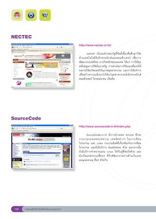 NECTEC
                                                        http://www.nectec.or.th/
                                                        
                                                        	         เนคเทค	 เป็นองค์กรของรัฐที่จัดตั้งขึ้นเพื่อศึกษาวิจัย
                                                        ด้ า นเทคโนโลยี อิ เ ล็ ก ทรอนิ ก ส์ แ ละคอมพิ ว เตอร์	 เพื่ อ การ
                                                        พัฒนาประเทศไทย	ภารกิจหลักของเนคเทค	ได้แก่	การให้ทุน
                                                        สนับสนุนการวิจัยในภาครัฐ	 การดำเนินการวิจัยเองเพื่อเร่งให้
                                                        ผลงานวิจัยเกิดผลจริงในภาคอุตสาหกรรม	 และการให้บริการ
                                                        เพื่ อ สร้ า งความแข็ ง แกร่ ง ให้ แ ก่ อุ ต สาหกรรมอิ เ ล็ ก ทรอนิ ก ส์	
                                                        คอมพิวเตอร์	โทรคมนาคม	เป็นต้น	




SourceCode
                                                        http://www.sourcecode.in.th/index.php
                                                        
                                                        	          SourceCode.in.th	 มี ก ารนำเสนอ	 Article	 ซึ่ ง จะ	
                                                        รวบรวมเผยแพร่ บ ทความ	 เทคนิ ค ต่ า งๆ	 ในการเขี ย น
                                                        โปรแกรม	 และ	 Links	 รวบรวมลิงค์ที่เกี่ยวข้องกับการเขียน
                                                        โปรแกรม	 และยังมีบริการ	 BookOnline	 ด้วย	 นอกจากนั้น	               
                                                        ยังมีบริการจำหน่ายแผ่น	 Linux	 ให้กับผู้ที่สนใจด้วย	 และ	            
                                                        ยั ง เป็ น แหล่ ง รวมเพื่ อ นๆ	 ที่ รั บ พั ฒ นางานทางด้ า นเว็ บ และ	
                                                        programming	อื่นๆ	ด้วยกัน	




 142   การเรียนรู้ดิจิทัลเทคโนโลยีโรงเรียนมาตรฐานสากล
 