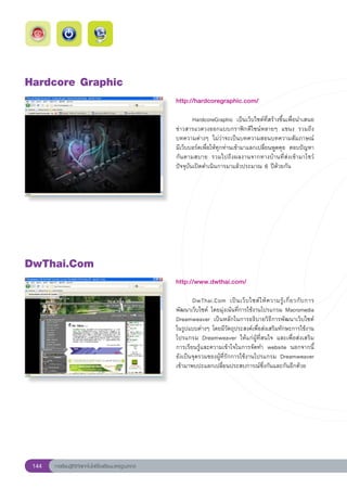Hardcore
Graphic
                                                        http://hardcoregraphic.com/
                                                        
                                                        	       HardcoreGraphic	 เป็นเว็บไซต์ที่สร้างขึ้นเพื่อนำเสนอ
                                                        ข่าวสารแวดวงออกแบบกราฟิกดีไซน์หลายๆ	 แขนง	 รวมถึง
                                                        บทความต่างๆ	 ไม่ว่าจะเป็นบทความสอนบทความสัมภาษณ์	
           	
                                                        มีเว็บบอร์ดเพื่อให้ทุกท่านเข้ามาแลกเปลี่ยนพูดคุย	 ตอบปัญหา
                                                        กันตามสบาย	 รวมไปถึงผลงานจากทางบ้านที่ส่งเข้ามาโชว์	
                                                        ปัจจุบันเปิดดำเนินการมาแล้วประมาณ	6	ปีด้วยกัน	




DwThai.Com
                                                        http://www.dwthai.com/
                                                        
                                                        	      DwThai.Com	 เป็ น เว็ บ ไซต์ ใ ห้ ค วามรู้ เ กี่ ย วกั บ การ
                                                        พัฒนาเว็บไซต์	 โดยมุ่งเน้นที่การใช้งานโปรแกรม	Macromedia
                                                        Dreamweaver	 เป็นหลักในการอธิบายวิธีการพัฒนาเว็บไซต์
                                                        ในรูปแบบต่างๆ	โดยมีวัตถุประสงค์เพื่อส่งเสริมทักษะการใช้งาน
                                                        โปรแกรม	 Dreamweaver	 ให้แก่ผู้ที่สนใจ	 และเพื่อส่งเสริม
                                                        การเรียนรู้และความเข้าใจในการจัดทำ	 website	 นอกจากนี้
                                                        ยังเป็นจุดรวมของผู้ที่รักการใช้งานโปรแกรม	 Dreamweaver		            
                                                        เข้ามาพบปะแลกเปลี่ยนประสบการณ์ซึ่งกันและกันอีกด้วย	




 144   การเรียนรู้ดิจิทัลเทคโนโลยีโรงเรียนมาตรฐานสากล
 