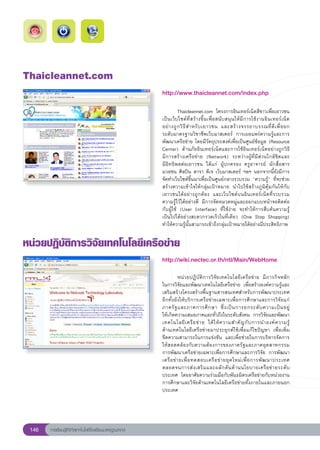Thaicleannet.com
                                                        http://www.thaicleannet.com/index.php
                                                        
                                                        	         Thaicleannet.com	 โครงการอินเทอร์เน็ตสีขาวเพื่อเยาวชน
                                                        เป็นเว็บไซต์ที่สร้างขึ้นเพื่อสนับสนุนให้มีการใช้งานอินเทอร์เน็ต	
                                                                                                                               
                                                        อย่ า งถู ก วิ ธี ส ำหรั บ เยาวชน	 และสร้ า งจรรยาบรรณที่ ดี เ พื่ อ ยก	
                                                        ระดับมาตรฐานวิชาชีพเว็บมาสเตอร์	 การเผยแพร่ความรู้และการ
                                                        พัฒนาเครือข่าย	โดยมีวัตถุประสงค์เพื่อเป็นศูนย์ข้อมูล	(Resource	
                                                        Center)	 ด้านภัยอินเทอร์เน็ตและการใช้อินเทอร์เน็ตอย่างถูกวิธี	
          	
                                                        มีการสร้างเครือข่าย	 (Network)	 ระหว่างผู้ที่มีส่วนใกล้ชิดและ	         
                                                        มีอิทธิพลต่อเยาวชน	 ได้แก่	 ผู้ปกครอง	 ครูอาจารย์	 นักสื่อสาร
                                                        มวลชน	ศิลปิน	ดารา	ดีเจ	เว็บมาสเตอร์	 ฯลฯ	นอกจากนี้ยังมีการ
                                                        จัดทำเว็บไซต์ขึ้นมาเพื่อเป็นศูนย์กลางรวบรวม	 “ความรู้”	 ที่จะช่วย
                                                        สร้างความเข้าใจให้กลุ่มเป้าหมาย	 นำไปใช้สร้างภูมิคุ้มกันให้กับ
                                                        เยาวชนได้อย่างถูกต้อง	 และเว็บไซต์บนอินเทอร์เน็ตที่รวบรวม
                                                        ความรู้ไว้ได้อย่างดี	 มีการจัดหมวดหมู่และออกแบบหน้าจอติดต่อ
                                                        กับผู้ใช้	 (User	 Interface)	 ที่ใช้ง่าย	 จะทำให้การสืบค้นความรู้	     
                                                        เป็นไปได้อย่างสะดวกรวดเร็วในที่เดียว	 (One	 Stop	 Shopping)	
                                                        ทำให้ความรู้นั้นสามารถเข้าถึงกลุ่มเป้าหมายได้อย่างมีประสิทธิภาพ	

หน่วยปฏิบัติการวิจัยเทคโนโลยีเครือข่าย
                                                        http://wiki.nectec.or.th/ntl/Main/WebHome
                                                        
                                                        
          หน่วยปฏิบัติการวิจัยเทคโนโลยีเครือข่าย	 มีภารกิจหลัก
        	
                                                        ในการวิจัยและพัฒนาเทคโนโลยีเครือข่าย	 เพื่อสร้างองค์ความรู้และ
                                                        เสริมสร้างโครงสร้างพื้นฐานสารสนเทศสำหรับการพัฒนาประเทศ	
                                                        อีกทั้งยังให้บริการเครือข่ายเฉพาะเพื่อการศึกษาและการวิจัยแก่	
                                                        ภาครั ฐ และภาคการศึ ก ษา	 ซึ่ ง เป็ น การยกระดั บ ความเป็ น อยู่	       
                                                        ให้เกิดความเสมอภาคและทั่วถึงในระดับสังคม	 การวิจัยและพัฒนา
                                                        เทคโนโลยี เ ครื อ ข่ า ย	 ได้ ใ ห้ ค วามสำคั ญ กั บ การนำองค์ ค วามรู้	 
                                                        ด้านเทคโนโลยีเครือข่ายมาประยุกต์ใช้เพื่อแก้ไขปัญหา	 เพื่อเพิ่ม	         
                                                        ขีดความสามารถในการแข่งขัน	 และเพื่อช่วยในการบริหารจัดการ
                                                        ให้สอดคล้องกับความต้องการของภาครัฐและภาคอุตสาหกรรม		                      
                                                        การพัฒนาเครือข่ายเฉพาะเพื่อการศึกษาและการวิจัย	 การพัฒนา
                                                        เครื อ ข่ า ยเพื่ อ ทดสอบเครื อ ข่ า ยยุ ค ใหม่ เ พื่ อ การพั ฒ นาประเทศ	
                                                        ตลอดจนการส่ ง เสริ ม และผลั ก ดั น ด้ า นนโยบายเครื อ ข่ า ยระดั บ
                                                        ประเทศ	 โดยอาศัยความร่วมมือกับพันธมิตรเครือข่ายกับหน่วยงาน	             
                                                        การศึกษาและวิจัยด้านเทคโนโลยีเครือข่ายทั้งภายในและภายนอก
                                                        ประเทศ
                                                        



 146   การเรียนรู้ดิจิทัลเทคโนโลยีโรงเรียนมาตรฐานสากล
 