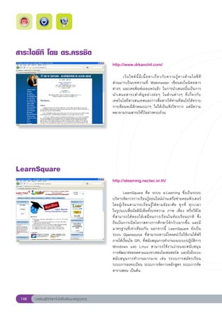 สาระไอซีที
โดย
ดร.ครรชิต
                                                        http://www.drkanchit.com/
                                                        
                                                        	      เว็ บ ไซต์ นี้ มี เ นื้ อ หาเกี่ ย วกั บ ความรู้ ท างด้ า นไอซี ที	
                                                                                                                                  	
                                                        ส่วนมากเป็นบทความที่	 Webmaster	 เขียนลงในนิตยสาร
                                                        ต่างๆ	 และเคยพิมพ์เผยแพร่แล้ว	 ในการนำเสนอนั้นเป็นการ
                                                        นำเสนอสาระสำคั ญ อย่ า งย่ อ ๆ	 ในด้ า นต่ า งๆ	 ที่ เ กี่ ย วกั บ
                                                        เทคโนโลยีสารสนเทศและการสื่อสารให้ท่านที่สนใจได้ทราบ	
                                                        การเขียนจะมีลักษณะเบาๆ	 ไม่ได้เป็นเชิงวิชาการ	 แต่มีความ
                                                        พยายามรวมสาระให้ไว้อย่างครบถ้วน	




LearnSquare
                                                        http://elearning.nectec.or.th/
                                                        
                                                        	        LearnSquare	 คือ	 ระบบ	 e-Learning	 ซึ่งเป็นระบบ
                                                        บริหารจัดการการเรียนรู้ออนไลน์ผ่านเครือข่ายคอมพิวเตอร์	
                                                                                                                                  
                                                        โดยผู้ เ รี ย นสามารถเรี ย นรู้ ไ ด้ ต ามอั ธ ยาศั ย	 ทุ ก ที่	 ทุ ก เวลา		
                                                        ในรูปแบบสื่อมัลติมีเดียทั้งบทความ	 ภาพ	 เสียง	 หรือวีดิโอ		                
                                                        ที่ ส ามารถโต้ ต อบได้ เ สมื อ นการเรี ย นในห้ อ งเรี ย นปกติ	 ซึ่ ง	    
                                                        ถือเป็นการเปิดโอกาสทางการศึกษาให้กว้างมากขึ้น	 และมี
                                                        มาตรฐานที่เท่าเทียมกัน	 นอกจากนี้	 LearnSquare	 ยังเป็น
                                                        ระบบ	 Opensource	 ที่สามารถดาวน์โหลดนำไปใช้งานได้ฟรี	
                                                        ภายใต้เงื่อนไข	GPL	ที่สนับสนุนการทำงานบนระบบปฏิบัติการ
                                                        Windows	 และ	 Linux	 สามารถใช้ ง านง่ า ยและสนั บ สนุ น	                 
                                                        การพัฒนาต่อยอดตามแนวทางของโอเพ่นซอร์ส	 และยังมีระบบ
                                                        สนั บ สนุ น การทำงานมากมาย	 เช่ น	 ระบบการสมั ค รเรี ย น	
                                                        ระบบการลงทะเบียน	ระบบการจัดการหลักสูตร	ระบบการจัด
                                                        ตารางสอน	เป็นต้น	




 148   การเรียนรู้ดิจิทัลเทคโนโลยีโรงเรียนมาตรฐานสากล
 