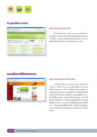 it-guides.com
                                                        http://www.it-guides.com/
                                                        
                                                        	       ไอที - ไกด์ ด อทคอม	 เป็ น แหล่ ง รวมความรู้ เ กี่ ย วกั บ
                                                        คอมพิวเตอร์	 เนื่องจากพบว่าอินเตอร์เน็ตเริ่มนิยมแพร่หลาย
                                                        มากยิ่งขึ้น	 และพบว่าคนไทยส่วนใหญ่เริ่มสนใจการทำเว็บ		             
                                                        จึงได้เพิ่มหัวข้อเกี่ยวกับการสร้างเว็บด้วยภาษา	HTML	




กรมพัฒนาฝีมือแรงงาน
                                                        http://www.dsd.go.th/index.php
                                                        
                                                        	                                                              
                                                                กรมพั ฒ นาฝี มื อ แรงงานเป็ น หน่ ว ยงานที่ ส่ ง เสริ ม	
                                                        เครื อ ข่ า ย	 จั ด ฝึ ก อบรม	 และทดสอบฝี มื อ แรงงานไทย	      
                                                        ให้ได้มาตรฐานสากล	 มีภารกิจหลักทางด้านการจัดหางาน		              
                                                        การคุ้มครองแรงงานและแรงงานสัมพันธ์	 รวมทั้งการฝึกอาชีพ
                                                        ซึ่งจะส่งผลทำให้ประชาชนมีชีวิตความเป็นอยู่ดีขึ้นจากการ	        
                                                        มีทักษะฝีมือ	มีงานทำ	และมีรายได้อย่างเหมาะสม	นอกจากนี้
                                                        มีการฝึกเตรียมเข้าทำงาน	ซึ่งเป็นการฝึกอาชีพให้แก่แรงงานใหม่
                                                        เพื่อพัฒนาความรู้	 ความสามารถในขั้นพื้นฐานของสาขาอาชีพ
                                                        ต่างๆ	 ตลอดจนทัศนคติที่ดีต่ออาชีพ	 เพื่อเตรียมเข้าสู่ตลาด
                                                        แรงงานและให้มีความพร้อมที่จะทำงานในฐานะแรงงานฝีมือ
                                                        อีกด้วย	




 150   การเรียนรู้ดิจิทัลเทคโนโลยีโรงเรียนมาตรฐานสากล
 