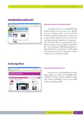แ ห ล่ ง เ รี ย น รู้ บ น เ ค รื อ ข่ า ย อิ น เ ท อ ร์ เ น็ ต




กองส่งเสริมการมีงานทำ
                         http://www.doe.go.th/vgnew/Content/
                         
                         	         กองส่งเสริมการมีงานทำ	 เป็นเว็บไซต์ที่จัดทำข้อมูล
                         ลั ก ษณะงานอาชี พ จากสถานประกอบการต่ า งๆ	 เพื่ อ นำไป
                         วิ เ คราะห์	 กำหนดนิ ย ามอาชี พ	 และกำหนดรหั ส อาชี พ		                  
                         โดยใช้ ห ลั ก เกณฑ์ แ ละโครงสร้ า งตามอย่ า งการจั ด ประเภท
                         มาตรฐานอาชีพสากลขององค์การแรงงานระหว่างประเทศ	
                         (International	Standard	Classification	of	Occupations	:	
                         ISCO)	 ซึ่งรวมถึงงานจัดหางาน	 งานแนะแนวอาชีพ	 และงาน
                         คุ้มครองแรงงานแล้ว	 หน่วยงานภาครัฐและเอกชนที่เกี่ยวข้อง
                                                                                               
                         อื่ น ๆ	 สามารถนำข้ อ มู ล เหล่ า นี้ ไ ปใช้ เ ป็ น ฐานข้ อ มู ล ในการ	
                         จั ด เก็ บ สถิ ติ เ กี่ ย วกั บ แรงงานในด้ า นต่ า งๆ	 เพื่ อ นำผลไปใช้
                                                                                                	
                         ในการวางแผนด้านต่างๆ	เช่น	การวางแผนกำลังคน	การศึกษา
                         การฝึกอบรม	และการกำหนดค่าจ้าง	เป็นต้น	




Indesignthai
                         http://www.indesignthai.com/
                         
                         	      Indesignthai.com	 เป็นเว็บไซต์ที่เผยแพร่การใช้งาน	
                         Adobe	InDesign	และ	Adobe	InCopy	ให้กับผู้ใช้งาน	ซึ่งจะ
                         ช่วยให้ได้รับการเรียนรู้	 การใช้งาน	 และได้รับทราบข้อมูล
                         ล่าสุด	 ในแวดวงการทำสิ่งพิมพ์	 การทำงาน	 Cross	 Media	
                         Publishing	อย่างถูกต้องมากที่สุด	




                                 Digital Literacy World-Class Standard School              151
 
