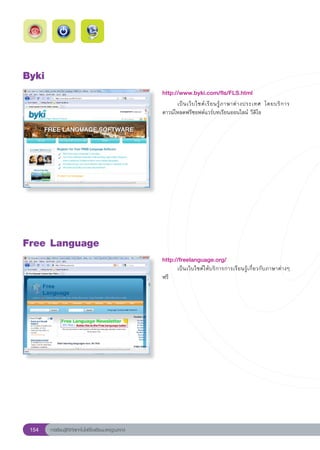 Byki
                                                          http://www.byki.com/fls/FLS.html
                                                          
     เป็ น เว็ บ ไซต์ เ รี ย นรู้ ภ าษาต่ า งประเทศ โดยบริ ก าร
                                                          ดาวน์โหลดฟรีซอฟต์แวร์บทเรียนออนไลน์ วีดิโอ
                                                          




Free
Language
                                                          http://freelanguage.org/
                                                                 เป็นเว็บไซต์ให้บริการการเรียนรู้เกี่ยวกับภาษาต่างๆ
                                                          ฟรี




 154    การเรียนรู้ดิจิทัลเทคโนโลยีโรงเรียนมาตรฐานสากล
 