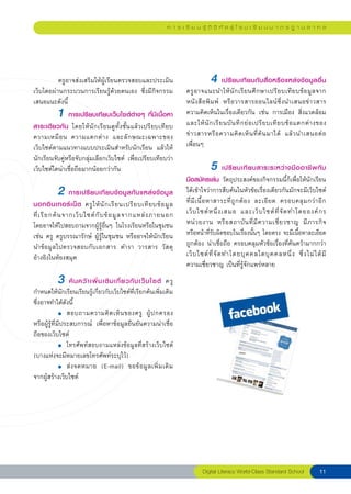 ก า ร เ รี ย น รู้ ดิ จิ ทั ล สู่ โ ร ง เ รี ย น ม า ต ร ฐ า น ส า ก ล




          ครูอาจส่งเสริมให้ผู้เรียนตรวจสอบและประเมิน                                       4 เปรียบเทียบกับสื่อหรือแหล่งข้อมูลอื่น
เว็บโดยผ่านกระบวนการเรียนรู้ด้วยตนเอง ซึ่งมีกิจกรรม                             ครู อ าจแนะนำให้ นั ก เรี ย นศึ ก ษาเปรี ย บเที ย บข้ อ มู ล จาก
เสนอแนะดังนี
 ้                                                                 หนังสือพิมพ์ หรือวารสารออนไลน์ซึ่งนำเสนอข่ า วสาร
             1 การเปรียบเทียบเว็บไซต์ต่างๆ ที่มีเนื้อหา                         ความคิดเห็นในเรื่องเดียวกัน เช่น การเมือง สิ่งแวดล้อม
                                                                                และให้ นั ก เรี ย นบั น ทึ ก ย่ อ เปรี ย บเที ย บข้ อ แตกต่ า งของ
สาระเดียวกัน โดยให้นักเรียนดูทั้งชั้นแล้วเปรียบเทียบ
ความเหมื อ น ความแตกต่ า ง และลั ก ษณะเฉพาะของ                                  ข่ า วสารหรื อ ความคิ ด เห็ น ที่ ค้ น มาได้ แล้ ว นำเสนอต่ อ
เว็บไซต์ตามแนวทางแบบประเมินสำหรับนักเรียน แล้วให้                               เพื่อนๆ
นักเรียนจับคู่หรือจับกลุ่มเลือกเว็บไซต์ เพื่อเปรียบเทียบว่า
                    
เว็บไซต์ใดน่าเชื่อถือมากน้อยกว่ากัน                                                        5 เปรียบเทียบสาระระหว่างมืออาชีพกับ

                                                                               มือสมัครเล่น วัตถุประสงค์ของกิจกรรมนี้ก็เพื่อให้นักเรียน
             2 การเปรียบเทียบข้อมูลกับแหล่งข้อมูล                               ได้เข้าใจว่าการสืบค้นในหัวข้อเรื่องเดียวกันมักจะมีเว็บไซต์
                                                                                ที่ มี เ นื้ อ หาสาระที่ ถู ก ต้ อ ง ละเอี ย ด ครอบคลุ ม กว่ า อี ก
นอกอิ น เทอร์ เ น็ ต ครู ใ ห้ นั ก เรี ย นเปรี ย บเที ย บข้ อ มู ล
ที่ เ รี ย กค้ น จากเว็ บ ไซต์ กั บ ข้ อ มู ล จากแหล่ ง ภายนอก
                 เว็ บ ไซต์ ห นึ่ ง เสมอ และเว็ บ ไซต์ ที่ จั ด ทำโดยองค์ ก ร 
โดยอาจให้ไปสอบถามจากผู้รู้อื่นๆ ในโรงเรียนหรือในชุมชน
                          หน่ ว ยงาน หรื อ สถาบั น ที่ มี ค วามเชี่ ย วชาญ มี ภ ารกิ จ 
เช่น ครู ครูบรรณารักษ์ ผู้รู้ในชุมชน หรืออาจให้นักเรียน                         หรือหน้าที่รับผิดชอบในเรื่องนั้นๆ โดยตรง จะมีเนื้อหาละเอียด
นำข้อมูลไปตรวจสอบกับเอกสาร ตำรา วารสาร วัสดุ                                    ถูกต้อง น่าเชื่อถือ ครอบคลุมหัวข้อเรื่องที่ค้นคว้ามากกว่า
อ้างอิงในห้องสมุด                                                               เว็ บ ไซต์ ที่ จั ด ทำโดยบุ ค คลใดบุ ค คลหนึ่ ง ซึ่ ง ไม่ ไ ด้ มี

                                                                               ความเชี่ยวชาญ เป็นที่รู้จักแพร่หลาย
             3     ค้ น คว้ า เพิ่ ม เติ ม เกี่ ย วกั บ เว็ บ ไซต์ ครู
กำหนดให้นักเรียนเรียนรู้เกี่ยวกับเว็บไซต์ที่เรียกค้นเพิ่มเติม
ซึ่งอาจทำได้ดังนี้

              ●	 สอบถามความคิ ด เห็ น ของครู ผู้ ป กครอง 

หรือผู้รู้ที่มีประสบการณ์ เพื่อหาข้อมูลยืนยันความน่าเชื่อ
ถือของเว็บไซต์

              ●	 โทรศั พ ท์ ส อบถามแหล่ ง ข้ อ มู ล ที่ ส ร้ า งเว็ บ ไซต์


(บางแห่งจะมีหมายเลขโทรศัพท์ระบุไว้)

              ●	 ส่ ง จดหมาย (E-mail) ขอข้ อ มู ล เพิ่ ม เติ ม

จากผู้สร้างเว็บไซต์

              




                                                                                       Digital
Literacy
World-Class
Standard
School           11
 