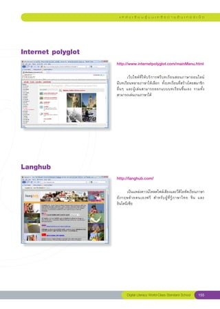 แ ห ล่ ง เ รี ย น รู้ บ น เ ค รื อ ข่ า ย อิ น เ ท อ ร์ เ น็ ต




Internet
polyglot
                     http://www.internetpolyglot.com/mainMenu.html
                     
                     
        เว็ บ ไซต์ ที่ ใ ห้ บ ริ ก ารฟรี บ ทเรี ย นสอนภาษาออนไลน์	
                                                                                       
                     มีบทเรียนหลายภาษาให้เลือก	 ทั้งบทเรียนที่สร้างโดยสมาชิก	          
                     อื่ น ๆ	 และผู้ เ ล่ น สามารถออกแบบบทเรี ย นขึ้ น เอง	 รวมทั้ ง
                     สามารถเล่นเกมภาษาได้




Langhub
                     http://langhub.com/
                     
                     	      เป็นแหล่งดาวน์โหลดไฟล์เสียงและวีดิโอหัดเรียนภาษา
                     อั ง กฤษด้ ว ยตนเองฟรี	 สำหรั บ ผู้ ที่ รู้ ภ าษาไทย	 จี น	 และ
                     อินโดนีเซีย	




                            Digital Literacy World-Class Standard School          155
 