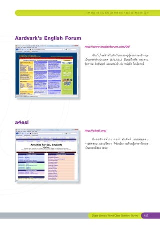 แ ห ล่ ง เ รี ย น รู้ บ น เ ค รื อ ข่ า ย อิ น เ ท อ ร์ เ น็ ต




Aardvark’s
English
Forum
                            http://www.englishforum.com/00/
                            
                            	     เป็นเว็บไซต์สำหรับนักเรียนและครูผู้สอนภาษาอังกฤษ
                            เป็นภาษาต่างประเทศ	 (EFL/ESL)	 มีแบบฝึกหัด	 กระดาน
                            ข้อความ	ดิกชันนารี	และแหล่งอ้างอิง	หนังสือ	ไดเร็คทอรี่	
                            




a4esl
                            http://a4esl.org/
                            
                            	     มี แ บบฝึ ก หั ด ไวยากรณ์	 คำศั พ ท์	 แบบทดสอบ		
                            การทดสอบ	 และปริศนา	 ที่ช่วยในการเรียนรู้ภาษาอังกฤษ	
                            เป็นภาษาที่สอง	(ESL)		
                            




                                  Digital Literacy World-Class Standard School        157
 