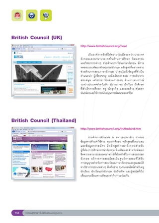 British
Council
(UK)
                                                        http://www.britishcouncil.org/new/
                                                        
                                                        	          เป็ น องค์ ก รหลั ก ที่ ใ ห้ ค วามร่ ว มมื อ ระหว่ า งประเทศ
                                                        อั ง กฤษและนานาประเทศในด้ า นการศึ ก ษา	 วั ฒ นธรรม		                   
                                                        และวิทยาการต่างๆ	 ช่วยด้านการเรียนภาษาอังกฤษ	 มีการ
                                                        ทดสอบและพัฒนาทักษะภาษาอังกฤษ	หลักสูตรที่หลากหลาย	
                                                        ช่วยด้านการสอนภาษาอังกฤษ	 นำคุณไปยังข้อมูลที่จำเป็น		                   
                                                        คำแนะนำ	 ผู้ เ ชี่ ย วชาญ	 เคล็ ด ลั บ การสอน	 การอภิ ป ราย	
                                                        สนับสนุน	 เครือข่าย	 ช่วยด้านการสอบ	 ด้านประสบการณ์
                                                        ระหว่างประเทศสำหรับเด็ก	 ผู้นำเยาวชน	 นักเรียน	 นักศึกษา	
                                                        ที่ ส ำเร็ จ การศึ ก ษา	 ครู	 นั ก ธุ ร กิ จ	 และนายจ้ า ง	 ช่ ว ยหา
                                                        พันธมิตรและให้การสนับสนุนการพัฒนาตลอดชีวิต	




British
Council
(Thailand)
                                                        http://www.britishcouncil.org/th/thailand.htm
                                                        
                                                        	            ช่วยด้านการศึกษาต่อ	 ณ	 สหราชอาณาจักร	 นำเสนอ
                                                        ข้อมูลทางด้านค่าใช้จ่าย	 ทุนการศึกษา	 หลักสูตรที่เหมาะสม
                                                        และข้ อ มู ล การสมั ค ร	 มี ห ลั ก สู ต รภาษาอั ง กฤษสำหรั บ	      
                                                                                                                           
                                                        ผู้ ที่ ต้ อ งการศึ ก ษาภาษาอั ง กฤษเพิ่ ม เติ ม และสำหรั บ พั ฒ นา	
                                                        ขีดความสามารถของคณาจารย์ที่ทำหน้าที่ในการสอนภาษา
                                                        อั ง กฤษ	 บริ ก ารการสอบโดยเป็ น ศู น ย์ ก ารสอบที่ ไ ด้ รั บ
     	
                                                        การอนุญาตสำหรับการสอบวัดผลภาษาอังกฤษและคุณสมบัติ
                                                        ทางวิชาการประเภทต่างๆ	มีเครือข่าย	ชุมชนออนไลน์สำหรับครู
                                                        นักเรียน	 นักเรียนเก่าอังกฤษ	 นักวิชาชีพ	 และผู้สนใจทั่วไป	
                                                        เพื่อแลกเปลี่ยนความคิดและทำกิจกรรมร่วมกัน	




 158   การเรียนรู้ดิจิทัลเทคโนโลยีโรงเรียนมาตรฐานสากล
 