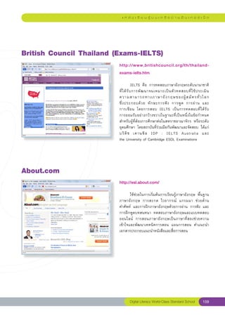 แ ห ล่ ง เ รี ย น รู้ บ น เ ค รื อ ข่ า ย อิ น เ ท อ ร์ เ น็ ต




British
Council
Thailand
(Exams-IELTS)
                          http://www.britishcouncil.org/th/thailand-
                          exams-ielts.htm
                          
                          	            IELTS	 คือ	 การทดสอบภาษาอังกฤษระดับนานาชาติ	        
                          ที่ ไ ด้ รั บ การพั ฒ นาจนเหมาะเป็ น ตั ว ทดสอบที่ ใ ช้ ป ระเมิ น		
                          ความสามารถทางภาษาอั ง กฤษของผู้ ส มั ค รทั่ ว โลก		                
                          ซึ่ ง ประกอบด้ ว ย	 ทั ก ษะการฟั ง	 การพู ด	 การอ่ า น	 และ	     
                          การเขี ย น	 โดยการสอบ	 IELTS	 เป็ น การทดสอบที่ ไ ด้ รั บ
       	
                          การยอมรับอย่างกว้างขวางในฐานะที่เป็นหนึ่งในข้อกำหนด	
                          สำหรับผู้ที่ต้องการศึกษาต่อในสหราชอาณาจักร	 หรือระดับ
                          อุดมศึกษา	 โดยสถาบันที่ร่วมมือกันพัฒนาและจัดสอบ	 ได้แก่	
                          บริ ติ ช	 เคานซิ ล	 IDP	 :	 IELTS	 Australia	 และ		                
                          the	University	of	Cambridge	ESOL	Examinations	




About.com
                          http://esl.about.com/
                          
                          	      ใช้ช่วยในการเริ่มต้นการเรียนรู้ภาษาอังกฤษ	 พื้นฐาน
                          ภาษาอั ง กฤษ	 การสะกด	 ไวยากรณ์	 แกรมมา	 ช่ ว ยด้ า น	   
                          คำศัพท์	 และการฝึกภาษาอังกฤษด้วยการอ่าน	 การฟัง	 และ
                          การฝึกพูดบทสนทนา	 ทดสอบภาษาอังกฤษและแบบทดสอบ	            
                          ออนไลน์	 การสอนภาษาอั ง กฤษเป็ น ภาษาที่ ส องช่ ว ยความ
                          เข้าใจและพัฒนาเทคนิคการสอน	 แผนการสอน	 คำแนะนำ	
                          เอกสารประกอบแนะนำหนังสือและสื่อการสอน		




                                 Digital Literacy World-Class Standard School          159
 