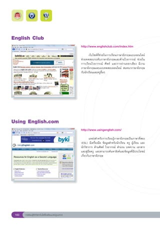 English
Club
                                                        http://www.englishclub.com/index.htm
                                                        
                                                        	      เว็บไซต์ที่ช่วยในการเรียนภาษาอังกฤษแบบออนไลน์	
                                                        ช่วยทดสอบระดับภาษาอังกฤษและด้านไวยากรณ์	 ช่วยใน	            
                                                                                                                    
                                                        การเรี ย นไวยากรณ์	 ศั พ ท์	 และการอ่ า นออกเสี ย ง	 มี เ กม	
                                                        ภาษาอังกฤษและแบบทดสอบออนไลน์	 สนทนาภาษาอังกฤษ
                                                        กับนักเรียนและครูอื่นๆ		
                                                        




Using
English.com
                                                        http://www.usingenglish.com/
                                                        
                                                        	       แหล่งสำหรับการเรียนรู้ภาษาอังกฤษเป็นภาษาที่สอง	
                                                                                                                     
                                                        (ESL)	 มีเครื่องมือ	 ข้อมูลสำหรับนักเรียน	 ครู	 ผู้เรียน	 และ	
                                                        นักวิชาการ	ด้านศัพท์	 ไวยากรณ์	 สำนวน	บทความ	เอกสาร
                                                        และคู่มือครู	 และสามารถค้นหาลิงค์และข้อมูลที่มีประโยชน์
                                                        เกี่ยวกับภาษาอังกฤษ		




 160   การเรียนรู้ดิจิทัลเทคโนโลยีโรงเรียนมาตรฐานสากล
 