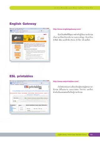 แ ห ล่ ง เ รี ย น รู้ บ น เ ค รื อ ข่ า ย อิ น เ ท อ ร์ เ น็ ต




English
Gateway
                   http://www.englishgateway.com/
                   
                   	      มีบทเรียนศัพท์ที่มีคุณภาพสำหรับผู้เรียนภาษาอังกฤษ
                                                                                
                   เป็ น ภาษาที่ ส องในระดั บ กลางและระดั บ สู ง	 มี บ ทเรี ย น		
                   คำศัพท์	เสียง	แบบฝึกหัด	สำนวน	คำกริยา	วลี	และอื่นๆ	




ESL
printables
                   http://www.eslprintables.com/
                   
                   	       เว็ บ ไซต์ แ หล่ ง แลกเปลี่ ย นเรี ย นรู้ ข องครู ผู้ ส อนภาษา
                   อั ง กฤษ	 มี ทั้ ง แผ่ น งาน	 แผนการสอน	 กิ จ กรรม	 และอื่ น ๆ	
                   สำหรับเป็นแหล่งสอนหรือเรียนรู้ภาษาอังกฤษ	




                           Digital Literacy World-Class Standard School           161
 
