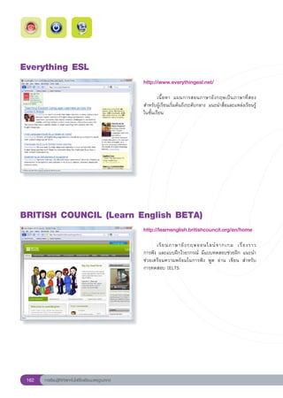 Everything
ESL
                                                        http://www.everythingesl.net/
                                                        
                                                        	       เนื้ อ หา	 แผนการสอนภาษาอั ง กฤษเป็ น ภาษาที่ ส อง
                                                        สำหรับผู้เรียนเริ่มต้นถึงระดับกลาง	 แนะนำสื่อและแหล่งเรียนรู้
                                                        ในชั้นเรียน	




BRITISH
COUNCIL
(Learn
English
BETA)
                                                        http://learnenglish.britishcouncil.org/en/home
                                                        
                                                        	     เรี ย นภาษาอั ง กฤษออนไลน์ จ ากเกม	 เรื่ อ งราว		
                                                        การฟัง	และแบบฝึกไวยากรณ์	 มีแบบทดสอบช่วยฝึก	แนะนำ	
                                                        ช่วยเตรียมความพร้อมในการฟัง	 พูด	 อ่าน	 เขียน	 สำหรับ
                                                                                                             	
                                                        การทดสอบ	IELTS	




 162   การเรียนรู้ดิจิทัลเทคโนโลยีโรงเรียนมาตรฐานสากล
 