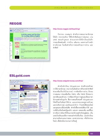 แ ห ล่ ง เ รี ย น รู้ บ น เ ค รื อ ข่ า ย อิ น เ ท อ ร์ เ น็ ต




REGGIE
               http://www.reggie.net/teaching/
               
               	       กิจกรรม	 เกมสนุกๆ	 สำหรับการสอนภาษาอังกฤษ	      
               ให้เด็ก	 ประกอบด้วย	 วิธีฝึกคำศัพท์และการสนทนา	 เกม	    
                                                                       
               UNO	 สอนคำบุ พ บท	 ส่ ว นเอกสารให้ นั ก เรี ย นบั น ทึ ก	
               รายละเอียดส่วนตัว	 การบ้าน	 แต้มเกม	 และความก้าวหน้า
                                                                       
               ทางอั ง กฤษ	 ไอเดี ย สำหรั บ การสอนทั ก ษะการอ่ า น	 และ	
               คำศัพท์	




ESLgold.com
               http://www.eslgold-korea.com/thai/
               
               	         สำหรั บ นั ก เรี ย น	 ESLgold.com	 ช่ ว ยฝึ ก ฝนทั ก ษะ	  
               การใช้ภาษาอังกฤษ	 สามารถเริ่มต้นด้วยการศึกษาหน้าคำศัพท์
                                                                                   
               ช่ ว ยเหลื อ เกี่ ย วกั บ ไวยากรณ์	 การฟั ง หรื อ การอ่ า น	 ฝึ ก ฝน	
               การสนทนา	ช่วยเหลือเรื่อง	TOEFL	หรือ	TOEIC	ฝึกฝนการ
               ออกเสียงและสำนวน	การพัฒนาทักษะการพูดและเขียนภาษา
               อังกฤษสำหรับธุรกิจ	 สื่อการสอนทั้งหมดที่	 ESLgold.com		              
                                                                                   
               ให้ ฟ รี โ ดยไม่ คิ ด ค่ า ใช้ จ่ า ย	 และแบ่ ง หมวดหมู่ ต ามทั ก ษะ	
               และระดับความรู้	 และยังแนะนำตำรา	 ร้านหนังสือออนไลน์
               และจุดแลกเปลี่ยนหนังสือ	 สำหรับซื้อขายหนังสือเก่าได้	 และ
               รายชื่อโรงเรียนในสหรัฐอเมริกา	แคนาดา	ออสเตรเลีย	และที่อื่นๆ
               หากต้องการค้นหาที่เรียนภาษาอังกฤษสำหรับครูผู้สอน	 เป็น
               แหล่งไอเดียและสื่อการสอนสำหรับชั้นเรียน	 และนักเรียน	
               สามารถค้นหาแผนการสอน	 เอกสารประกอบ	 หรือกิจกรรม
               ใหม่ๆ	เพื่อช่วยในกระบวนการเรียนรู้	




                      Digital Literacy World-Class Standard School           163
 