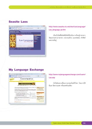แ ห ล่ ง เ รี ย น รู้ บ น เ ค รื อ ข่ า ย อิ น เ ท อ ร์ เ น็ ต




Seasite
Laos
                        http://www.seasite.niu.edu/lao/LaoLanguage/
                        Lao_language_fp.htm
                        
                        	     เป็นเว็บไซต์สื่อมัลติมีเดียที่ช่วยในการเรียนรู้ภาษาลาว	
                        วัฒนธรรมทางภาษาลาว	ประกอบด้วย	แบบทดสอบ	คำศัพท์	
                        และเกมจับคู่	




My
Language
Exchange
                        http://www.mylanguageexchange.com/Learn/
                        Lao.asp
                        
                        	      เว็บไซต์แลกเปลี่ยนภาษาออนไลน์ทั่วโลก	 โดยการใช้
                                                                              	
                        อีเมล	ข้อความแชท	หรือแชทด้วยเสียง	




                               Digital Literacy World-Class Standard School       165
 