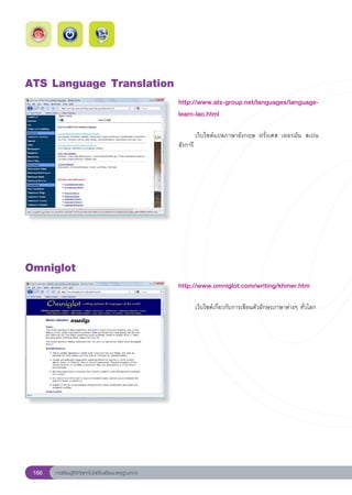 ATS
Language
Translation
                                                        http://www.ats-group.net/languages/language-
                                                        learn-lao.html
                                                        
                                                        	       เว็บไซต์แปลภาษาอังกฤษ	 ฝรั่งเศส	 เยอรมัน	 สเปน	
                                                        ฮังการี	




Omniglot
                                                        http://www.omniglot.com/writing/khmer.htm
                                                        
                                                        	     เว็บไซต์เกี่ยวกับการเขียนตัวอักษรภาษาต่างๆ	ทั่วโลก	




 166   การเรียนรู้ดิจิทัลเทคโนโลยีโรงเรียนมาตรฐานสากล
 