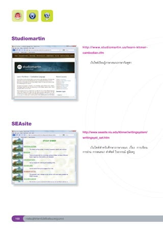 Studiomartin
                                                        http://www.studiomartin.us/learn-khmer-
                                                        cambodian.cfm
                                                        
                                                        	      เว็บไซต์เรียนรู้ภาษาเขมร/ภาษากัมพูชา	




SEAsite
                                                        http://www.seasite.niu.edu/khmer/writingsystem/
                                                                                                       
                                                        writingsyst_set.htm
                                                        
                                                        	     เว็ บ ไซต์ ส ำหรั บ ศึ ก ษาภาษาเขมร	 เรื่ อ ง	 การเขี ย น		
                                                                                                                        
                                                        การอ่าน	การสนทนา	คำศัพท์	ไวยากรณ์	คู่มือครู	




 168   การเรียนรู้ดิจิทัลเทคโนโลยีโรงเรียนมาตรฐานสากล
 