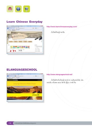 Learn
Chinese
Everyday
                                                        http://www.learnchineseeveryday.com/
                                                        
                                                        	     เว็บไซต์เรียนรู้ภาษาจีน	




ELANGUAGESCHOOL
                                                        http://www.elanguageschool.net/
                                                        
                                                        	     เว็บไซต์สำหรับเรียนรู้ภาษาต่างๆ	บนอินเทอร์เน็ต	เช่น	
                                                        เยอรมัน	ฝรั่งเศส	สเปน	อิตาลี	ญี่ปุ่น	เกาหลี	จีน	




 178   การเรียนรู้ดิจิทัลเทคโนโลยีโรงเรียนมาตรฐานสากล
 