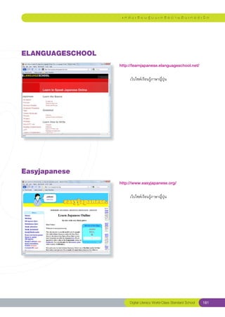 แ ห ล่ ง เ รี ย น รู้ บ น เ ค รื อ ข่ า ย อิ น เ ท อ ร์ เ น็ ต




ELANGUAGESCHOOL
                   http://learnjapanese.elanguageschool.net/
                   
                   	        เว็บไซต์เรียนรู้ภาษาญี่ปุ่น	




Easyjapanese
                   http://www.easyjapanese.org/
                   
                   	        เว็บไซต์เรียนรู้ภาษาญี่ปุ่น	




                            Digital Literacy World-Class Standard School        181
 