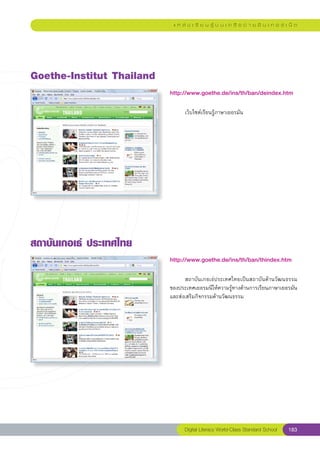 แ ห ล่ ง เ รี ย น รู้ บ น เ ค รื อ ข่ า ย อิ น เ ท อ ร์ เ น็ ต




Goethe-Institut
Thailand
                            http://www.goethe.de/ins/th/ban/deindex.htm
                            
                            	        เว็บไซต์เรียนรู้ภาษาเยอรมัน	




สถาบันเกอเธ่
ประเทศไทย
                            http://www.goethe.de/ins/th/ban/thindex.htm
                            
                            	      สถาบันเกอเธ่ประเทศไทยเป็นสถาบันด้านวัฒนธรรม
                            ของประเทศเยอรมนีให้ความรู้ทางด้านการเรียนภาษาเยอรมัน
                            และส่งเสริมกิจกรรมด้านวัฒนธรรม	




                                     Digital Literacy World-Class Standard School        183
 