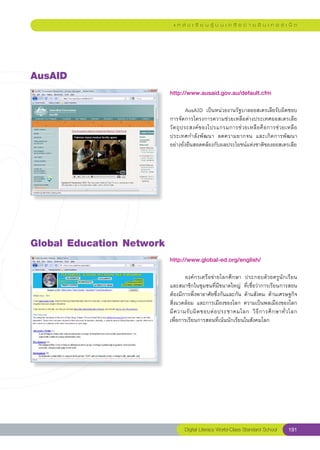 แ ห ล่ ง เ รี ย น รู้ บ น เ ค รื อ ข่ า ย อิ น เ ท อ ร์ เ น็ ต




AusAID
                            http://www.ausaid.gov.au/default.cfm
                            
                            	          AusAID	 เป็นหน่วยงานรัฐบาลออสเตรเลียรับผิดชอบ
                            การจัดการโครงการความช่วยเหลือต่างประเทศออสเตรเลีย	
                            วั ต ถุ ป ระสงค์ ข องโปรแกรมการช่ ว ยเหลื อ คื อ การช่ ว ยเหลื อ
                            ประเทศกำลังพัฒนา	 ลดความยากจน	 และเกิดการพัฒนา	                  
                            อย่างยั่งยืนสอดคล้องกับผลประโยชน์แห่งชาติของออสเตรเลีย	




Global
Education
Network
                            http://www.global-ed.org/english/
                            
                            	       องค์กรเครือข่ายโลกศึกษา	 ประกอบด้วยครูนักเรียน
                            และสมาชิกในชุมชนที่มีขนาดใหญ่	 ที่เชื่อว่าการเรียนการสอน
                            ต้องมีการพึ่งพาอาศัยซึ่งกันและกัน	ด้านสังคม	ด้านเศรษฐกิจ
                            สิ่งแวดล้อม	 และการเมืองของโลก	 ความเป็นพลเมืองของโลก	
                                                                                            
                            มี ค วามรั บ ผิ ด ชอบต่ อ ประชาคมโลก	 วิ ธี ก ารศึ ก ษาทั่ ว โลก	
                            เพื่อการเรียนการสอนที่เน้นนักเรียนในสังคมโลก	




                                   Digital Literacy World-Class Standard School         191
 