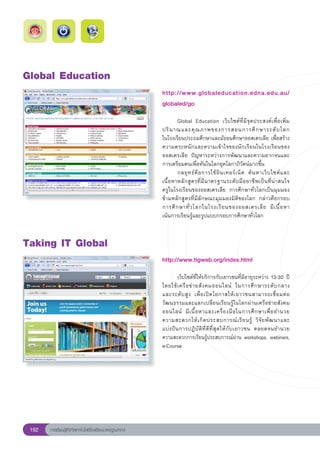 Global
Education
                                                        http://www.globaleducation.edna.edu.au/
                                                        globaled/go
                                                        
                                                        	      Global	 Education	 เว็บไซต์ที่มีจุดประสงค์เพื่อเพิ่ม
                                                        ปริ ม าณและคุ ณ ภาพของการสอนการศึ ก ษาระดั บ โลก	                      
                                                        ในโรงเรียนประถมศึกษาและมัธยมศึกษาออสเตรเลีย	เพื่อสร้าง
                                                        ความตระหนักและความเข้าใจของนักเรียนในโรงเรียนของ
                                                        ออสเตรเลีย	 ปัญหาระหว่างการพัฒนาและความยากจนและ
                                                        การเตรียมคนเพื่อทันในโลกยุคโลกาภิวัตน์มากขึ้น		
                                                        	      กลยุ ท ธ์ คื อ การใช้ อิ น เทอร์ เ น็ ต	 ค้ น หาเว็ บ ไซต์ แ ละ
                                                        เนื้อหาหลักสูตรที่มีมาตรฐานระดับมืออาชีพเป็นที่น่าสนใจ	                
                                                        ครูในโรงเรียนของออสเตรเลีย	 การศึกษาทั่วโลกเป็นมุมมอง
                                                        ข้ามหลักสูตรที่มีลักษณะมุมมองมิติของโลก	 กล่าวคือกรอบ	                 
                                                        การศึ ก ษาทั่ ว โลกในโรงเรี ย นของออสเตรเลี ย	 มี เ นื้ อ หา	          
                                                        เน้นการเรียนรู้และรูปแบบกรอบการศึกษาทั่วโลก		


Taking
IT
Global
                                                        http://www.tigweb.org/index.html
                                                        
                                                        
         เว็บไซต์ที่ให้บริการกับเยาวชนที่มีอายุระหว่าง	13-30	ปี
                                                        โดยใช้ เ ครื อ ข่ า ยสั ง คมออนไลน์	 ในการศึ ก ษาระดั บ กลาง	       
                                                        และระดั บ สู ง	 เพื่ อ เปิ ด โอกาสให้ เ ยาวชนสามารถเชื่ อ มต่ อ
                                                        วัฒนธรรมและแลกเปลี่ยนเรียนรู้ในโลกผ่านเครือข่ายสังคม
                                                        ออนไลน์	 มี เ นื้ อ หาและเครื่ อ งมื อ ในการศึ ก ษาเพื่ อ อำนวย	    
                                                        ความสะดวกให้ เ กิ ด ประสบการณ์ เ รี ย นรู้	 วิ จั ย พั ฒ นาและ	     
                                                        แบ่ ง ปั น การปฏิ บั ติ ที่ ดี ที่ สุ ด ให้ กั บ เยาวชน	 ตลอดจนอำนวย
                                                        ความสะดวกการเรียนรู้ประสบการณ์ผ่าน	workshops,	webinars,
                                                        e-Course	




 192   การเรียนรู้ดิจิทัลเทคโนโลยีโรงเรียนมาตรฐานสากล
 