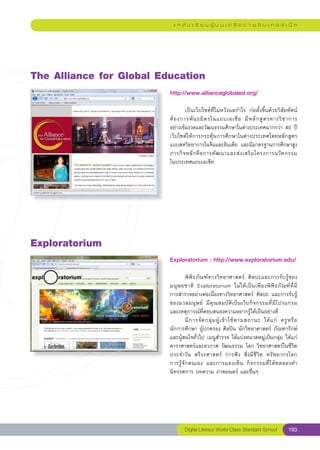 แ ห ล่ ง เ รี ย น รู้ บ น เ ค รื อ ข่ า ย อิ น เ ท อ ร์ เ น็ ต




The
Alliance
for
Global
Education
                          http://www.allianceglobaled.org/
                          
                          	       เป็นเว็บไซต์ที่ไม่หวังผลกำไร	 ก่อตั้งขึ้นด้วยวิสัยทัศน์
                                                                                         
                          ต้ อ งการพั น ธมิ ต รในแถบเอเชี ย	 มี ห ลั ก สู ต รทางวิ ช าการ	
                          อย่างเข้มงวดและวัฒนธรรมศึกษาในต่างประเทศมากกว่า	40	ปี
                          เว็บไซต์ให้การกระตุ้นการศึกษาในต่างประเทศโดยหลักสูตร
                          แบบสหวิทยาการในจีนและอินเดีย	 และมีมาตรฐานการศึกษาสูง
                          ภารกิ จ หลั ก คื อ การพั ฒ นาและส่ ง เสริ ม โครงการนวั ต กรรม	 
                          ในประเทศแถบเอเชีย	




Exploratorium
                          Exploratorium
:
http://www.exploratorium.edu/
                                                                       
                          
                          	         พิพิธภัณฑ์ทางวิทยาศาสตร์	 ศิลปะและการรับรู้ของ
                          มนุ ษ ยชาติ	 Exploratorium	 ไม่ ไ ด้ เ ป็ น เพี ย งพิ พิ ธ ภั ณ ฑ์ ที่ ม
   ี	
                          การสำรวจอย่างต่อเนื่องทางวิทยาศาสตร์	 ศิลปะ	และการรับรู้
                          ของมวลมนุ ษ ย์	 มี คุ ณ สมบั ติ เ ป็ น เว็ บ กิ จ กรรมที่ มี โ ปรแกรม	     
                          และเหตุการณ์ที่ตอบสนองความอยากรู้ได้เป็นอย่างดี		
                          	         มี ก ารจั ด กลุ่ ม ผู้ เ ข้ า ใช้ ต ามสถานะ	 ได้ แ ก่	 ครู ห รื อ
                          นักการศึกษา	ผู้ปกครอง	ศิลปิน	นักวิทยาศาสตร์	ภัณฑารักษ์	
                          และผู้สนใจทั่วไป	เมนูสำรวจ	ได้แบ่งหมวดหมู่เป็นกลุ่ม	ได้แก่	
                          ดาราศาสตร์และอวกาศ	วัฒนธรรม	โลก	วิทยาศาสตร์ในชีวิต
                          ประจำวัน	 สรีระศาสตร์	 การฟัง	 สิ่งมีชีวิต	 ทรัพยากรโลก		                     
                          การรู้ จั ก ตนเอง	 และการมองเห็ น	 กิ จ กรรมที่ ใ ห้ ทดลองทำ	
                          นิทรรศการ	บทความ	ภาพยนตร์	และอื่นๆ	




                                  Digital Literacy World-Class Standard School                  193
 