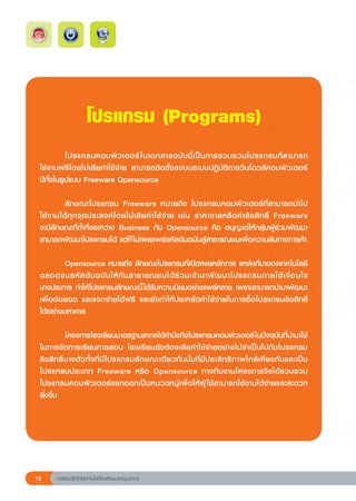 โปรแกรม
(Programs)
 	             โปรแกรมคอมพิ ว เตอร์ ในเอกสารฉบั บ นี้ เ ป็ น การรวบรวมโปรแกรมที่ ส ามารถ	
                                                                                                                         
                                                                                                                         	
 ใช้งานฟรีโดยไม่เสียค่าใช้จ่าย	 สามารถติดตั้งลงบนระบบปฏิบัติการวินโดวส์คอมพิวเตอร์		
 มีทั้งในรูปแบบ	Freeware	Opensource		
 	
 	             ลั ก ษณะโปรแกรม	 Freeware	 หมายถึง	 โปรแกรมคอมพิ วเตอร์ ที่ส ามารถนำไป	                                   	
 ใช้ ง านได้ ทุ ก จุ ด ประสงค์ โ ดยไม่ เ สี ย ค่ า ใช้ จ่ า ย	 เช่ น	 ราคาขายหรื อ ค่ า ลิ ข สิ ท ธิ	 Freeware		
                                                                                                         ์                 	
 จะมีลักษณะที่ก้ำกึ่งระหว่าง	 Business	 กับ	 Opensource	 คือ	 อนุญาตให้กลุ่มผู้ร่วมพัฒนา
 สามารถพัฒนาโปรแกรมได้	แต่ก็ ไม่เผยแพร่รหัสต้นฉบับสู่สาธารณชนเพื่อความลับทางการค้า	
 	
 	             Opensource	หมายถึง	ลักษณะโปรแกรมที่เปิดเผยหลักการ	แหล่งที่มาของเทคโนโลยี
 ตลอดจนรหั ส ต้ น ฉบั บ ให้ กั บ สาธารณชนได้ ร่ ว มเข้ า มาพั ฒ นาโปรแกรมภายใต้ เ งื่ อ นไข	                             	
 บางประการ	ทำให้โปรแกรมลักษณะนี้ ได้รับความนิยมอย่างแพร่หลาย	เพราะสามารถนำมาพัฒนา
 เพื่อต่อยอด	 และแจกจ่ายได้ฟรี	 และยังทำให้ประหยัดค่าใช้จ่ายในการซื้อโปรแกรมลิขสิทธิ	                                    ์
 ได้อย่างมหาศาล	
 	
 	             โครงการโรงเรียนมาตรฐานสากลได้คำนึงถึงโปรแกรมคอมพิวเตอร์ ในปัจจุบันที่นำมาใช้
 ในการจัดการเรียนการสอน	 โรงเรียนยังต้องเสียค่าใช้จ่ายอย่างไม่จำเป็นไปกับโปรแกรม
 ลิ ข สิ ท ธิ์ บ างตั ว ทั้ ง ที่ มี โ ปรแกรมลั ก ษณะเดี ย วกั น นั้ น ที่ มี ป ระสิ ท ธิ ภ าพใกล้ เ คี ย งกั น และเป็ น
 โปรแกรมประเภท	 Freeware	 หรือ	 Opensource	 ทางทีมงานโครงการจึงได้รวบรวม
 โปรแกรมคอมพิวเตอร์แยกออกเป็นหมวดหมู่เพื่อให้ผู้ ใช้สามารถใช้งานได้ง่ายและสะดวก	                                         	
 ยิ่งขึ้น	
 	




18      การเรียนรู้ดิจิทัลเทคโนโลยีโรงเรียนมาตรฐานสากล
 