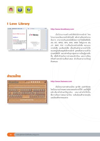 I
Love
Library
                                                        http://www.ilovelibrary.com	
                                                        
                                                        	        เป็ น โปรแกรมสร้ า งหนั ง สื อ อิ เ ล็ ก ทรอนิ ก ส์	 โดย
                                                        โปรแกรมจะจั ด แบ่ ง หน้ า อั ต โนมั ต	 พลิ ก อ่ า นที ล ะหน้ า ตาม
                                                                                                ิ
                                                        ต้องการ	 สามารถปรับแต่งหนังสือโดยการนำไฟล์มัลติมีเดีย	
                                                        เช่น	 AVI,	 MPEG,	 MP3,	 WAV,	 WMA	 ไฟล์รูปภาพ	 เช่น	
                                                        JIF,	 BMP,	 PDF	 การเชื่ อ มโยงหน้ า หนั ง สื อ	 ออกแบบ	           
                                                        ปกหนังสือ	 และสันหนังสือ	 เมื่อเสร็จแล้วสามารถนำไปจัด
                                                        หมวดหมู่ในห้องสมุดอิเล็กทรอนิกส์	 บุคคลอื่นสามารถเข้าไป
                                                        อ่านหนังสือได้	 เหมาะสำหรับทุกกลุ่มสาระการเรียนรู้ทุกระดับ
                                                        ชั้ น	 เพื่ อ ฝึ ก ทั ก ษะในการอ่ า นของนั ก เรี ย น	 และการเขี ย น		
                                                        หรื อ สร้ า งสรรค์ ง านเพื่ อ นำเสนอ	 นั ก เรี ย นสามารถเรี ย นรู
 ้	
                                                        ด้วยตนเอง	




สำนวนไทย
                                                        http://www.thaiware.com	
                                                        
                                                        	       เป็นโปรแกรมทายสำนวนไทย	 สุภาษิต	 และคำพังเพย	
                                                        โดยโปรแกรมกำหนดความหมายของคำทายไว้ให้	 และให้ผู้ใช้
                                                        คลิ ก เลื อ กตั ว อั ก ษรให้ ถู ก ต้ อ ง	 เหมาะสำหรั บ ใช้ เ ป็ น
                                                                                                                         	
                                                        สื่อการเรียนการสอนภาษาไทย	 ระดับมัธยมศึกษาตอนต้น

                
                                                        และมัธยมศึกษาตอนปลาย	




 20   การเรียนรู้ดิจิทัลเทคโนโลยีโรงเรียนมาตรฐานสากล
 