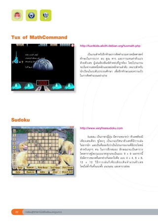 Tux
of
MathCommand
                                                        http://tux4kids.alioth.debian.org/tuxmath.php		
                                                        
                                                        
       เป็นเกมสำหรับฝึกทักษะการคิดคำนวณทางคณิตศาสตร์
                                                        ทั ก ษะในการบวก	 ลบ	 คู ณ	 หาร	 และการแทนค่ า ตั ว แปร	
                                                                                                               
                                                        ด้วยตัวเลข	 ผู้เล่นต้องพิมพ์คำตอบที่ถูกต้อง	 โดยโปรแกรม	
                                                        จะเริ่มจากเลขหนึ่งหลักและสองหลักตามลำดับ	เหมาะสำหรับ
                                                        นักเรียนในระดับประถมศึกษา	 เพื่อฝึกทักษะและความเร็ว	   
                                                        ในการคิดคำนวณอย่างง่าย	
                                                        
                                                        




Sudoku
                                                        http://www.veryfreesudoku.com		
                                                        
                                                        	       Sudoku	เป็นภาษาญี่ปุ่น	มีความหมายว่า	ตัวเลขต้องมี
                                                        เพี ย งเลขเดี ย ว	 ซู โ ดะกุ	 เป็ น เกมปริ ศ นาตั ว เลขที่ มี ก ารเล่ น
                                                                                                                               	
                                                        ไม่ยากนัก	 และเป็นที่ยอมรับว่าเป็นโปรแกรมเกมที่มีประโยชน์
                                                        สำหรั บ ทุ ก ๆ	 คน	 ในการฝึ ก สมอง	 ลั ก ษณะจะเป็ น ตาราง		             
                                                        โดยตารางซูโดะกุแบบมาตรฐานจะเป็นแบบ	 9	 x	 9	 นอกจากนี้
                                                        ยังมีตารางขนาดที่แตกต่างกันออกไปคือ	แบบ	4	x	4,	6	x	6,	
                                                        12	 x	 12	 วิ ธี ก ารเล่ น ก็ เ พี ย งต้ อ งเติ ม จำนวนตั ว เลข		        
                                                        โดยไม่ซ้ำกันทั้งแนวตั้ง	แนวนอน	และตารางย่อย		




 22   การเรียนรู้ดิจิทัลเทคโนโลยีโรงเรียนมาตรฐานสากล
 