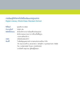 การเรียนรู้ดิจิทัลเทคโนโลยีโรงเรียนมาตรฐานสากล
Digital Literacy World-Class Standard School

ปีที่พิมพ์	        พุทธศักราช	2553	
จำนวนพิมพ์	        3,000	เล่ม	
ลิขสิทธิ์เป็นของ 	 สำนักบริหารงานการมัธยมศึกษาตอนปลาย	
	                  สำนักงานคณะกรรมการการศึกษาขั้นพื้นฐาน	
	                  กระทรวงศึกษาธิการ	 	
ISBN	              978-616-202-277-7	
พิมพ์ท	 ี่         โรงพิมพ์ชุมนุมสหกรณ์การเกษตรแห่งประเทศไทย	จำกัด		 	  	
	                  79	ถนนงามวงศ์วาน	แขวงลาดยาว	เขตจตุจักร	กรุงเทพมหานคร	10900		
	                  โทร.	0-2561-4567	โทรสาร	0-2579-5101		
	                  นายโชคดี	ออสุวรรณ	ผู้พิมพ์ผู้โฆษณา	
 