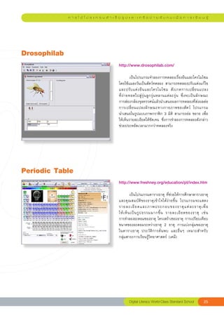 ก า ร ใ ช้ โ ป ร แ ก ร ม สํ า เ ร็ จ รู ป แ ล ะ เ ค รื อ ข่ า ย สั ง ค ม เ พื่ อ ก า ร เ รี ย น รู้




Drosophilab
                                                  http://www.drosophilab.com/	
                                                  
                                                  	          เป็นโปรแกรมจำลองการทดลองเรื่องยีนและโครโมโซม	
                                                  โดยใช้แมลงวันเป็นสัตว์ทดลอง	สามารถทดลองปรับแต่งแก้ไข
                                                  และปรั บ แต่ ง ยี น และโครโมโซม	 สั ง เกตการเปลี่ ย นแปลง	                  
                                                                                                                              
                                                  ที่ ถ่ า ยทอดไปสู่ รุ่ น ลู ก รุ่ น หลานแต่ ล ะรุ่ น	 ซึ่ ง จะเป็ น ลั ก ษณะ	
                                                  การส่องกล้องจุลทรรศน์แล้วนำเสนอผลการทดลองที่ส่งผลต่อ
                                                  การเปลี่ ย นแปลงลั ก ษณะทางกายภาพของสั ต ว์	 โปรแกรม	                       
                                                  นำเสนอในรูปแบบภาพกราฟิก	3	มิติ	สามารถย่อ	ขยาย	เพื่อ
                                                  ให้เห็นรายละเอียดได้ชัดเจน	 ซึ่งการจำลองการทดลองดังกล่าว
                                                  ช่วยประหยัดเวลามากกว่าทดลองจริง	




Periodic
Table
                                                  http://www.freshney.org/education/pt/index.htm	
                                                  
                                                  	         เป็นโปรแกรมตารางธาตุ	ที่ช่วยให้การศึกษาตารางธาตุ
                                                                                                                  
                                                  และคุ ณ สมบั ติ ข องธาตุ เ ข้ า ใจได้ ง่ า ยขึ้ น	 โปรแกรมจะแสดง	
                                                  รายละเอี ย ดและภาพประกอบของธาตุ แ ต่ ล ะธาตุ เ พื่ อ
           	
                                                  ให้ เ ห็ น เป็ น รู ป ธรรมมากขึ้ น	 รายละเอี ย ดของธาตุ	 เช่ น		  
                                                  การจำลองอะตอมของธาตุ	โครงสร้างของธาตุ	การเปรียบเทียบ
                                                  ขนาดของอะตอมระหว่างธาตุ	 2	 ธาตุ	 การแบ่งกลุ่มของธาตุ
                                                  ในตารางธาตุ	 ประวัติการค้นพบ	 และอื่นๆ	 เหมาะสำหรับ
            	
                                                  กลุ่มสาระการเรียนรู้วิทยาศาสตร์	(เคมี)	




                                                          Digital
Literacy
World-Class
Standard
School                    25
 